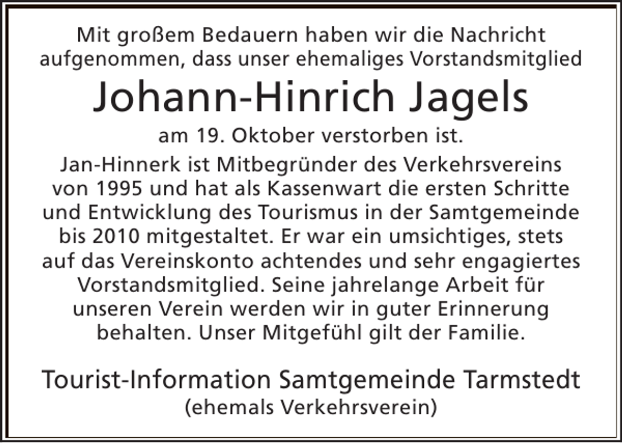 <p>Mit großem Bedauern haben wir die Nachricht<br />aufgenommen, dass unser ehemaliges Vorstandsmitglied</p><p>Johann-Hinrich Jagels</p><p>am 19. Oktober verstorben ist.<br />Jan-Hinnerk ist Mitbegründer des Verkehrsvereins<br />von 1995 und hat als Kassenwart die ersten Schritte<br />und Entwicklung des Tourismus in der Samtgemeinde<br />bis 2010 mitgestaltet. Er war ein umsichtiges, stets<br />auf das Vereinskonto achtendes und sehr engagiertes<br />Vorstandsmitglied. Seine jahrelange Arbeit für<br />unseren Verein werden wir in guter Erinnerung<br />behalten. Unser Mitgefühl gilt der Familie.</p><p>Tourist-Information Samtgemeinde Tarmstedt<br />(ehemals Verkehrsverein)</p>