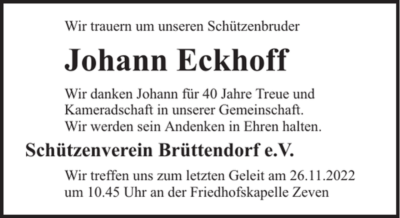 <p>Wir trauern um unseren Schützenbruder</p><p>Johann Eckhoff<br />Wir danken Johann für 40 Jahre Treue und<br />Kameradschaft in unserer Gemeinschaft.<br />Wir werden sein Andenken in Ehren halten.</p><p>Schützenverein Brüttendorf e.V.<br />Wir treffen uns zum letzten Geleit am 26.11.2022<br />um 10.45 Uhr an der Friedhofskapelle Zeven</p>