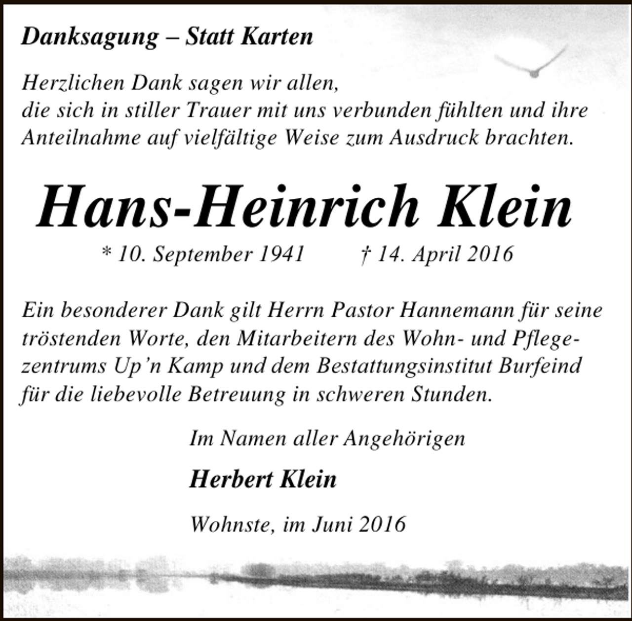 <p>Danksagung – Statt Karten<br />Herzlichen Dank sagen wir allen,<br />die sich in stiller Trauer mit uns verbunden fühlten und ihre<br />Anteilnahme auf vielfältige Weise zum Ausdruck brachten.</p><p>Hans-Heinrich Klein<br />* 10. September 1941</p><p>† 14. April 2016</p><p>Ein besonderer Dank gilt Herrn Pastor Hannemann für seine<br />tröstenden Worte, den Mitarbeitern des Wohn- und Pflegezentrums Up’n Kamp und dem Bestattungsinstitut Burfeind<br />für die liebevolle Betreuung in schweren Stunden.<br />Im Namen aller Angehörigen</p><p>Herbert Klein<br />Wohnste, im Juni 2016</p>