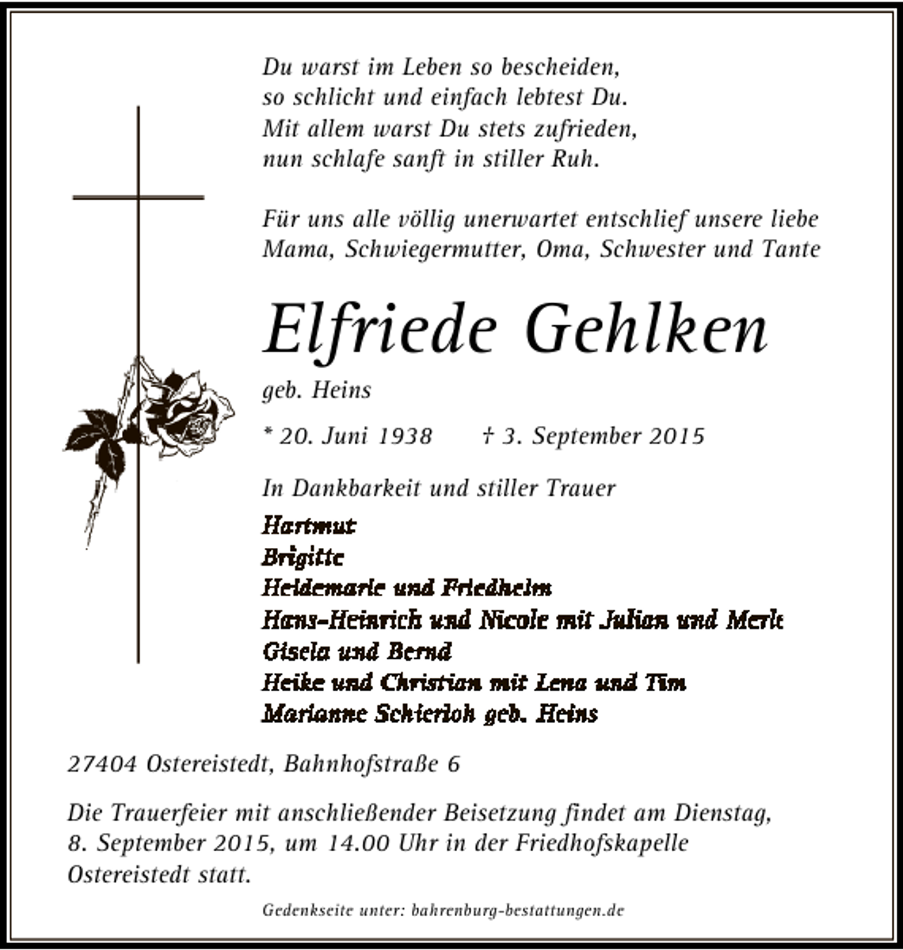 <p>Du warst im Leben so bescheiden,<br />so schlicht und einfach lebtest Du.<br />Mit allem warst Du stets zufrieden,<br />nun schlafe sanft in stiller Ruh.<br />Für uns alle völlig unerwartet entschlief unsere liebe<br />Mama, Schwiegermutter, Oma, Schwester und Tante</p><p>Elfriede Gehlken<br />geb. Heins</p><p>* 20. Juni 1938</p><p>† 3. September 2015</p><p>In Dankbarkeit und stiller Trauer</p><p>27404 Ostereistedt, Bahnhofstraße 6<br />Die Trauerfeier mit anschließender Beisetzung findet am Dienstag,<br />8. September 2015, um 14.00 Uhr in der Friedhofskapelle<br />Ostereistedt statt.<br />Gedenkseite unter: bahrenburg-bestattungen.de</p>