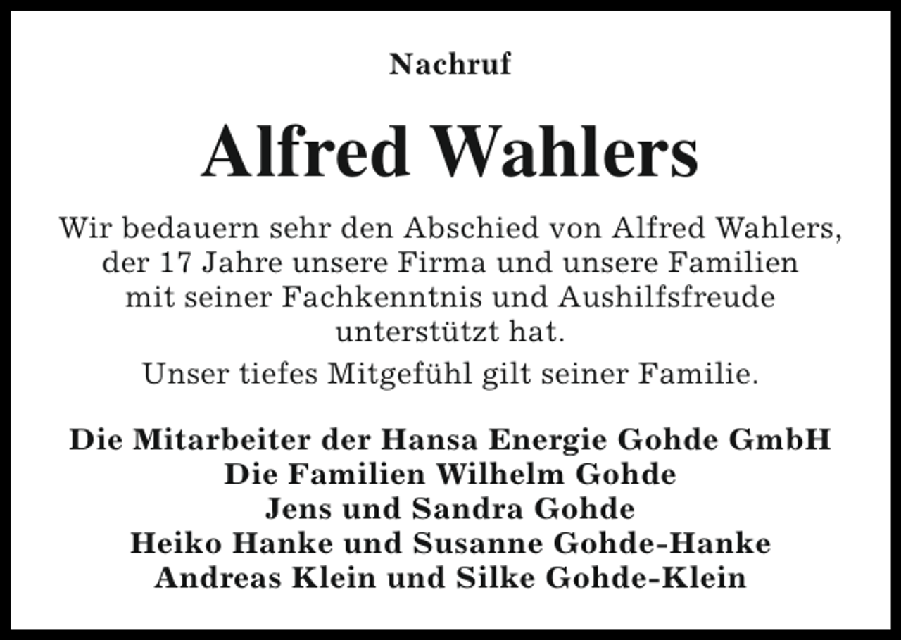 <p>Nachruf</p><p>Alfred Wahlers<br />Wir bedauern sehr den Abschied von Alfred Wahlers,<br />der 17 Jahre unsere Firma und unsere Familien<br />mit seiner Fachkenntnis und Aushilfsfreude<br />unterstützt hat.<br />Unser tiefes Mitgefühl gilt seiner Familie.<br />Die Mitarbeiter der Hansa Energie Gohde GmbH<br />Die Familien Wilhelm Gohde<br />Jens und Sandra Gohde<br />Heiko Hanke und Susanne Gohde-Hanke<br />Andreas Klein und Silke Gohde-Klein</p>