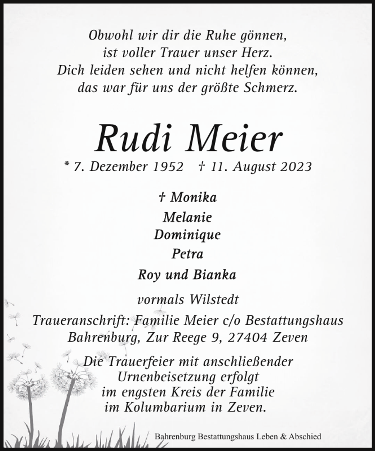 <p>Obwohl wir dir die Ruhe gönnen,<br />ist voller Trauer unser Herz.<br />Dich leiden sehen und nicht helfen können,<br />das war für uns der größte Schmerz.</p><p>Rudi Meier</p><p>* 7. Dezember 1952 † 11. August 2023</p><p>vormals Wilstedt<br />Traueranschrift: Familie Meier c/o Bestattungshaus<br />Bahrenburg, Zur Reege 9, 27404 Zeven<br />Die Trauerfeier mit anschließender<br />Urnenbeisetzung erfolgt<br />im engsten Kreis der Familie<br />im Kolumbarium in Zeven.<br />Bahrenburg Bestattungshaus Leben &amp; Abschied</p>