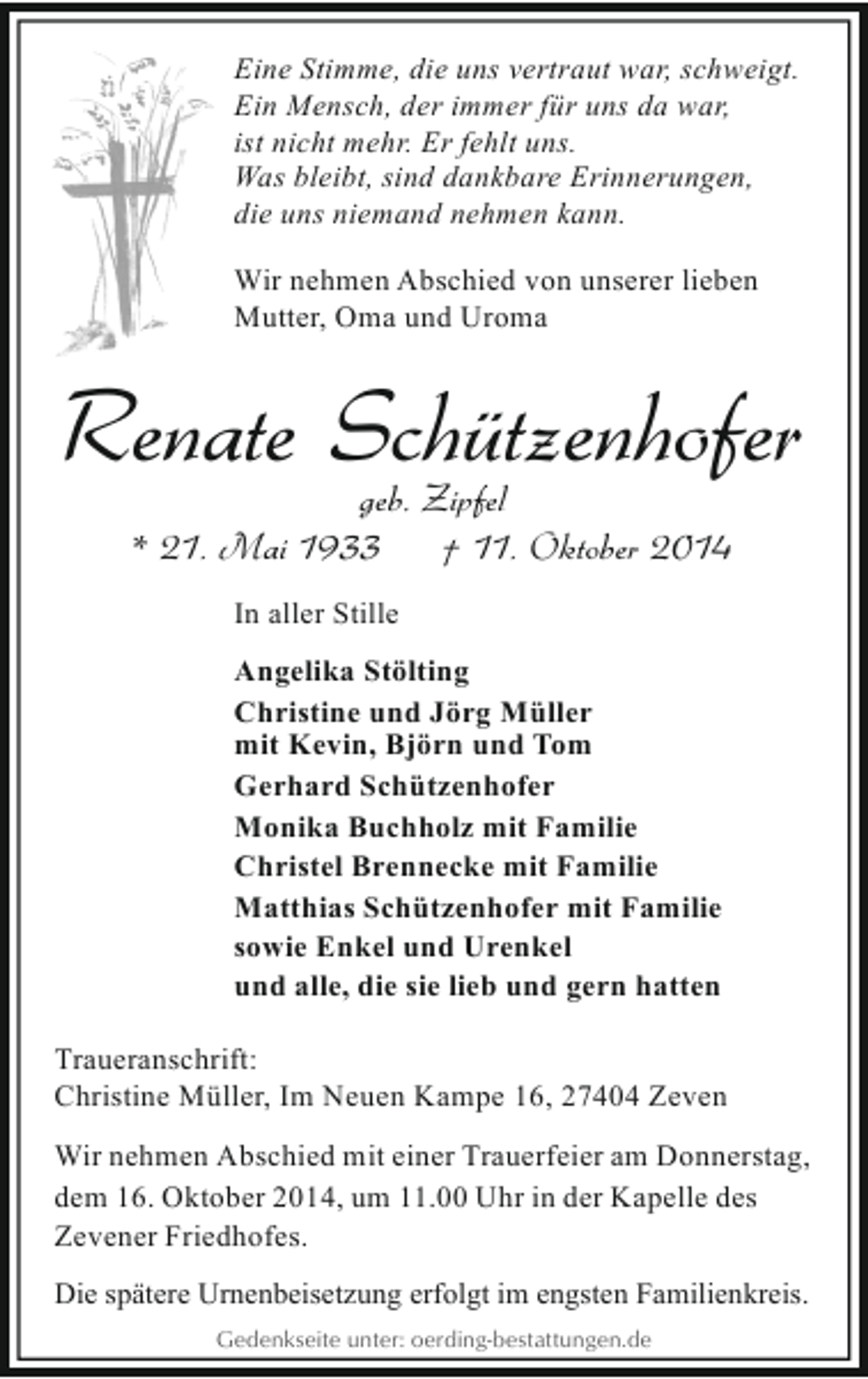 <p>Eine Stimme, die uns vertraut war, schweigt.<br />Ein Mensch, der immer für uns da war,<br />ist nicht mehr. Er fehlt uns.<br />Was bleibt, sind dankbare Erinnerungen,<br />die uns niemand nehmen kann.<br />Wir nehmen Abschied von unserer lieben<br />Mutter, Oma und Uroma</p><p>Renate Schützenhofer<br />geb. Zipfel<br />* 21. Mai 1933<br />† 11. Oktober 2014<br />In aller Stille<br />Angelika Stölting<br />Christine und Jörg Müller<br />mit Kevin, Björn und Tom<br />Gerhard Schützenhofer<br />Monika Buchholz mit Familie<br />Christel Brennecke mit Familie<br />Matthias Schützenhofer mit Familie<br />sowie Enkel und Urenkel<br />und alle, die sie lieb und gern hatten<br />Traueranschrift:<br />Christine Müller, Im Neuen Kampe 16, 27404 Zeven<br />Wir nehmen Abschied mit einer Trauerfeier am Donnerstag,<br />dem 16. Oktober 2014, um 11.00 Uhr in der Kapelle des<br />Zevener Friedhofes.<br />Die spätere Urnenbeisetzung erfolgt im engsten Familienkreis.<br />Gedenkseite unter: oerding-bestattungen.de</p>
