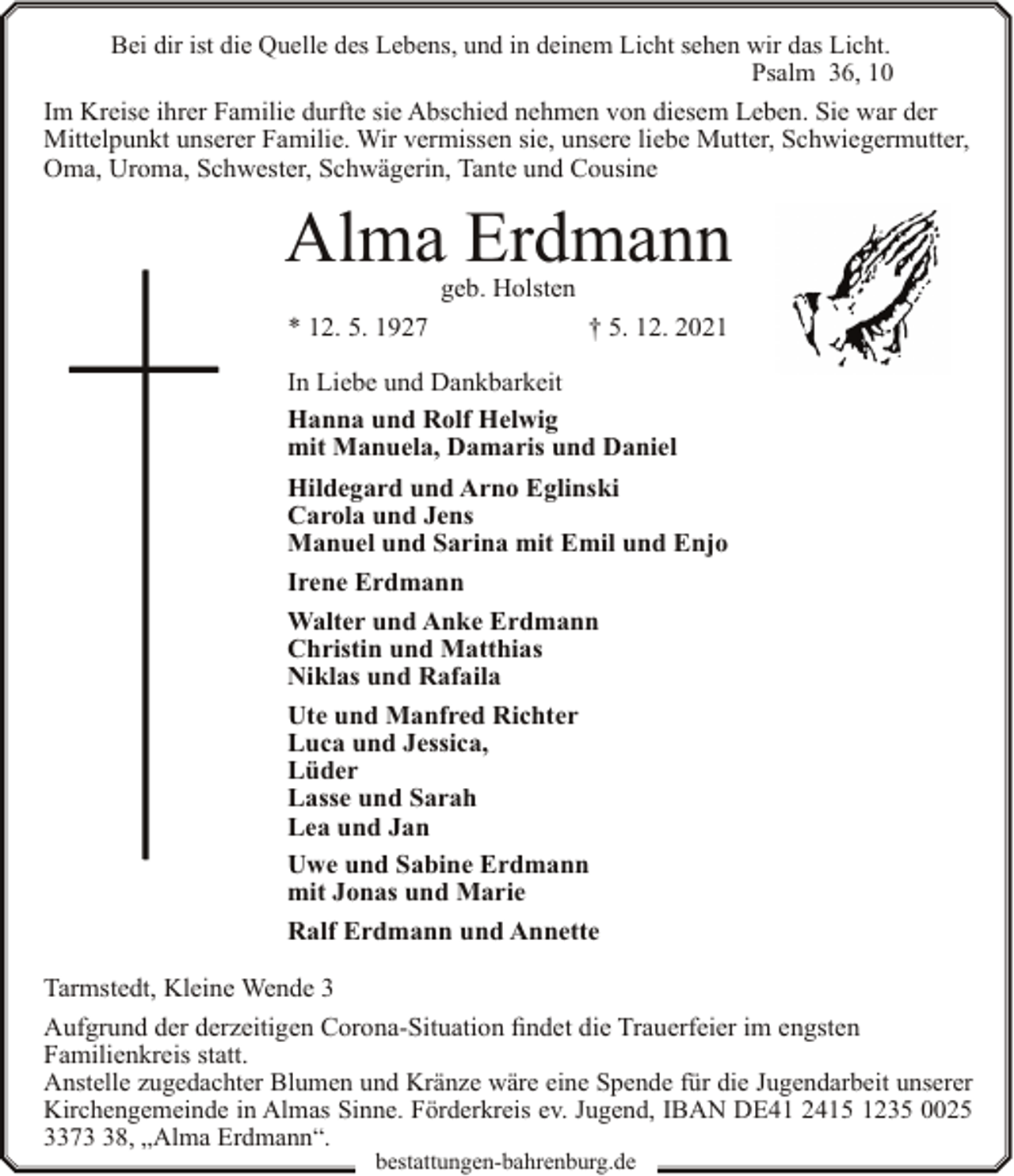 <p>Bei dir ist die Quelle des Lebens, und in deinem Licht sehen wir das Licht.<br />Psalm 36, 10</p><p>Im Kreise ihrer Familie durfte sie Abschied nehmen von diesem Leben. Sie war der<br />Mittelpunkt unserer Familie. Wir vermissen sie, unsere liebe Mutter, Schwiegermutter,<br />Oma, Uroma, Schwester, Schwägerin, Tante und Cousine</p><p>Alma Erdmann<br />geb. Holsten</p><p>* 12. 5. 1927</p><p>† 5. 12. 2021</p><p>In Liebe und Dankbarkeit<br />Hanna und Rolf Helwig<br />mit Manuela, Damaris und Daniel<br />Hildegard und Arno Eglinski<br />Carola und Jens<br />Manuel und Sarina mit Emil und Enjo<br />Irene Erdmann<br />Walter und Anke Erdmann<br />Christin und Matthias<br />Niklas und Rafaila<br />Ute und Manfred Richter<br />Luca und Jessica,<br />Lüder<br />Lasse und Sarah<br />Lea und Jan<br />Uwe und Sabine Erdmann<br />mit Jonas und Marie<br />Ralf Erdmann und Annette<br />Tarmstedt, Kleine Wende 3<br />Aufgrund der derzeitigen Corona-Situation findet die Trauerfeier im engsten<br />Familienkreis statt.<br />Anstelle zugedachter Blumen und Kränze wäre eine Spende für die Jugendarbeit unserer<br />Kirchengemeinde in Almas Sinne. Förderkreis ev. Jugend, IBAN DE41 2415 1235 0025<br />3378, „Alma Erdmann“.<br />bestattungen-bahrenburg.de</p>