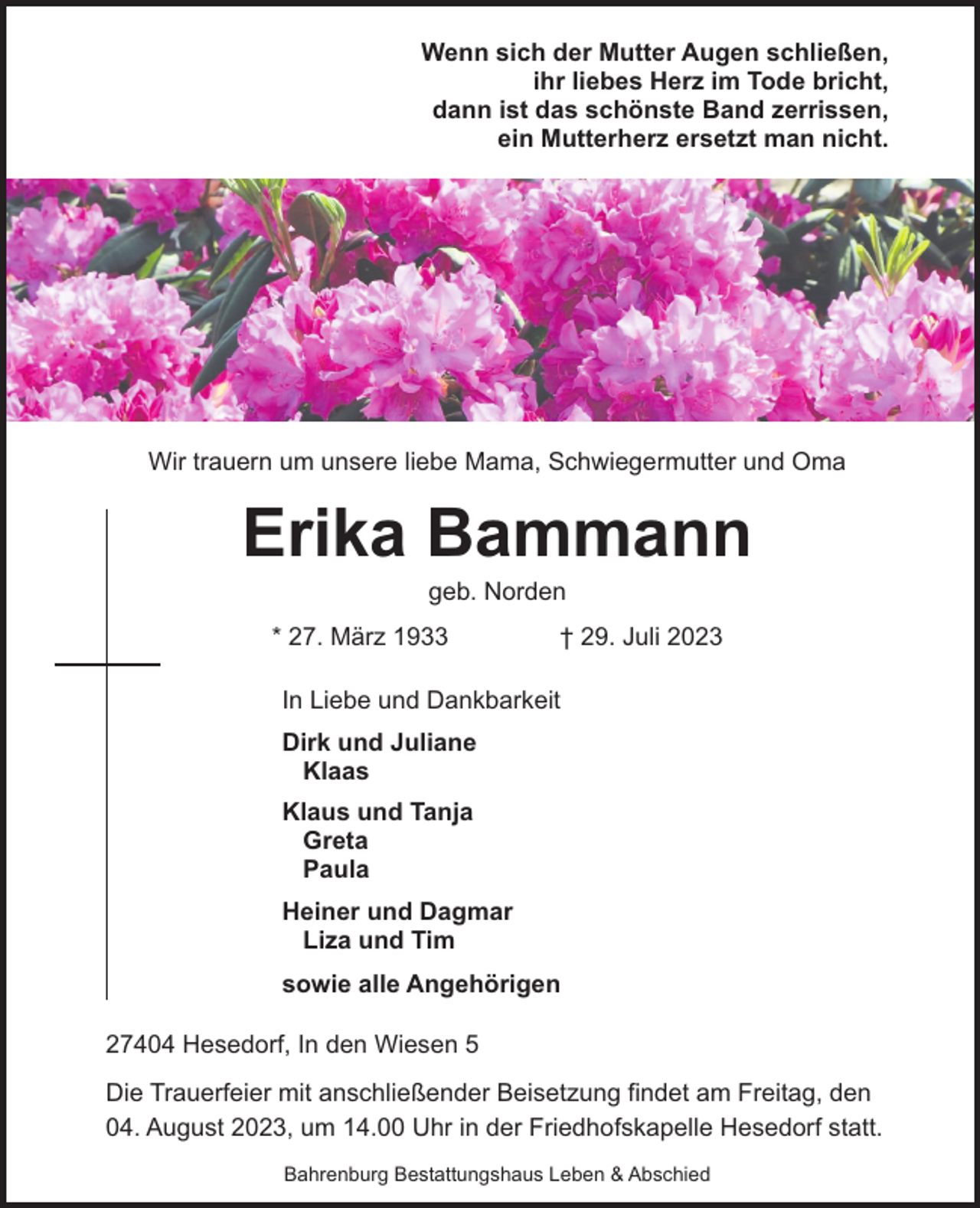 <p>Wenn sich der Mutter Augen schließen,<br />ihr liebes Herz im Tode bricht,<br />dann ist das schönste Band zerrissen,<br />ein Mutterherz ersetzt man nicht.</p><p>Wir trauern um unsere liebe Mama, Schwiegermutter und Oma</p><p>Erika Bammann<br />geb. Norden</p><p>* 27. März 1933</p><p>† 29. Juli 2023</p><p>In Liebe und Dankbarkeit<br />Dirk und Juliane<br />Klaas<br />Klaus und Tanja<br />Greta<br />Paula<br />Heiner und Dagmar<br />Liza und Tim<br />sowie alle Angehörigen<br />27404 Hesedorf, In den Wiesen 5<br />Die Trauerfeier mit anschließender Beisetzung findet am Freitag, den<br />04. August 2023, um 14.00 Uhr in der Friedhofskapelle Hesedorf statt.<br />Bahrenburg Bestattungshaus Leben &amp; Abschied</p>