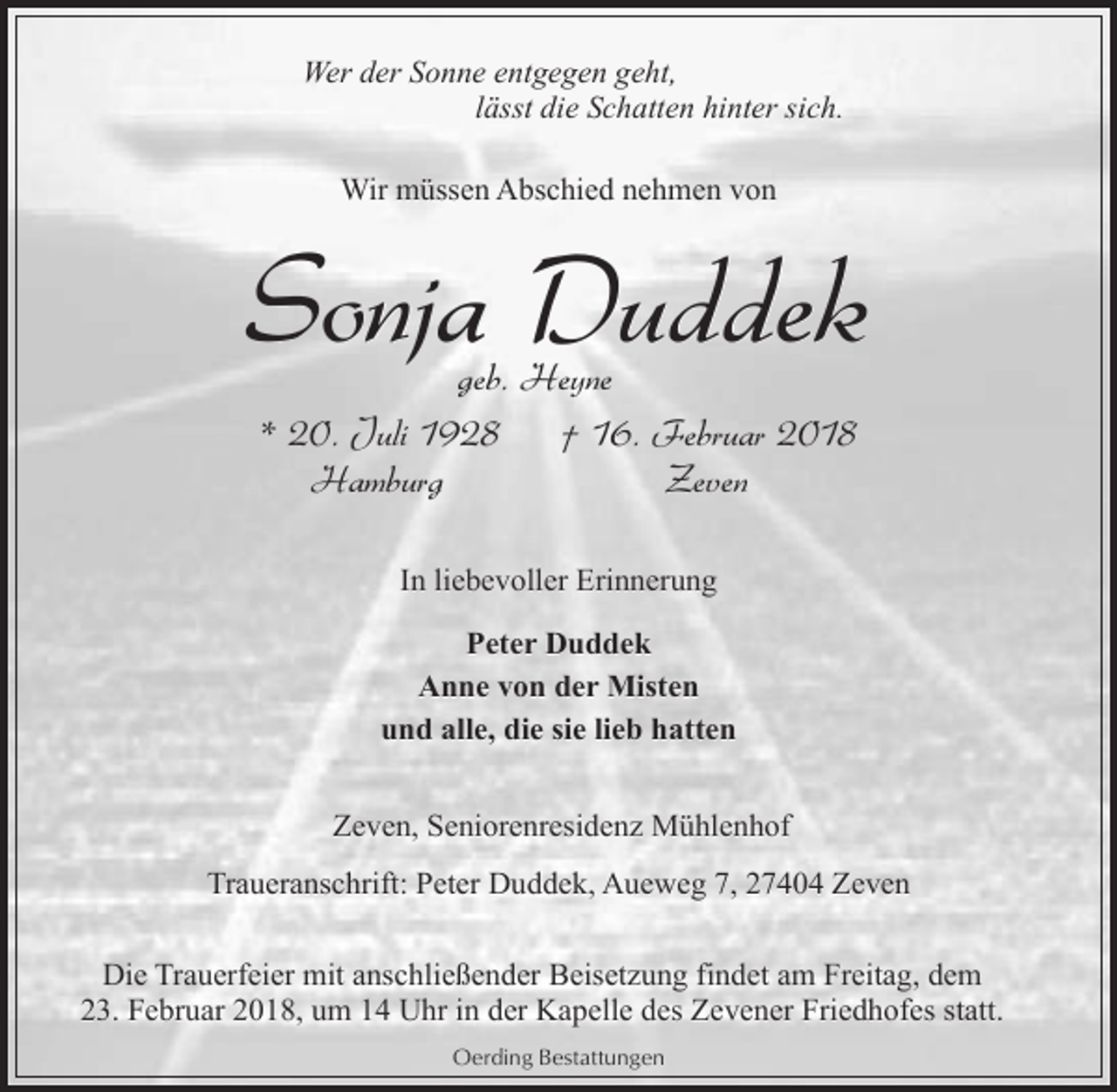 <p>Wer der Sonne entgegen geht,<br />lässt die Schatten hinter sich.<br />Wir müssen Abschied nehmen von</p><p>Sonja Duddek<br />geb. Heyne<br />* 20. Juli 1928<br />† 16. Februar 2018<br />Hamburg<br />Zeven<br />In liebevoller Erinnerung<br />Peter Duddek<br />Anne von der Misten<br />und alle, die sie lieb hatten<br />Zeven, Seniorenresidenz Mühlenhof<br />Traueranschrift: Peter Duddek, Aueweg 7, 27404 Zeven<br />Die Trauerfeier mit anschließender Beisetzung findet am Freitag, dem<br />23. Februar 2018, um 14 Uhr in der Kapelle des Zevener Friedhofes statt.<br />Oerding Bestattungen</p>