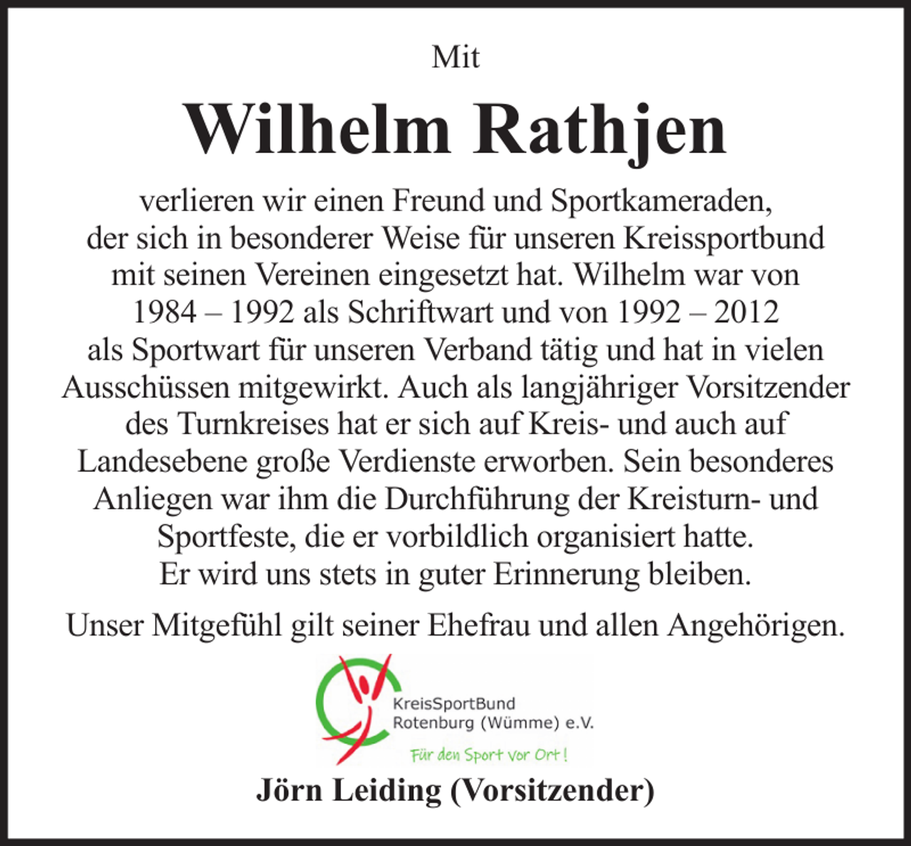 <p>Mit</p><p>Wilhelm Rathjen<br />verlieren wir einen Freund und Sportkameraden,<br />der sich in besonderer Weise für unseren Kreissportbund<br />mit seinen Vereinen eingesetzt hat. Wilhelm war von<br />1984 – 1992 als Schriftwart und von 1992 – 2012<br />als Sportwart für unseren Verband tätig und hat in vielen<br />Ausschüssen mitgewirkt. Auch als langjähriger Vorsitzender<br />des Turnkreises hat er sich auf Kreis- und auch auf<br />Landesebene große Verdienste erworben. Sein besonderes<br />Anliegen war ihm die Durchführung der Kreisturn- und<br />Sportfeste, die er vorbildlich organisiert hatte.<br />Er wird uns stets in guter Erinnerung bleiben.<br />Unser Mitgefühl gilt seiner Ehefrau und allen Angehörigen.</p><p>Jörn Leiding (Vorsitzender)</p>