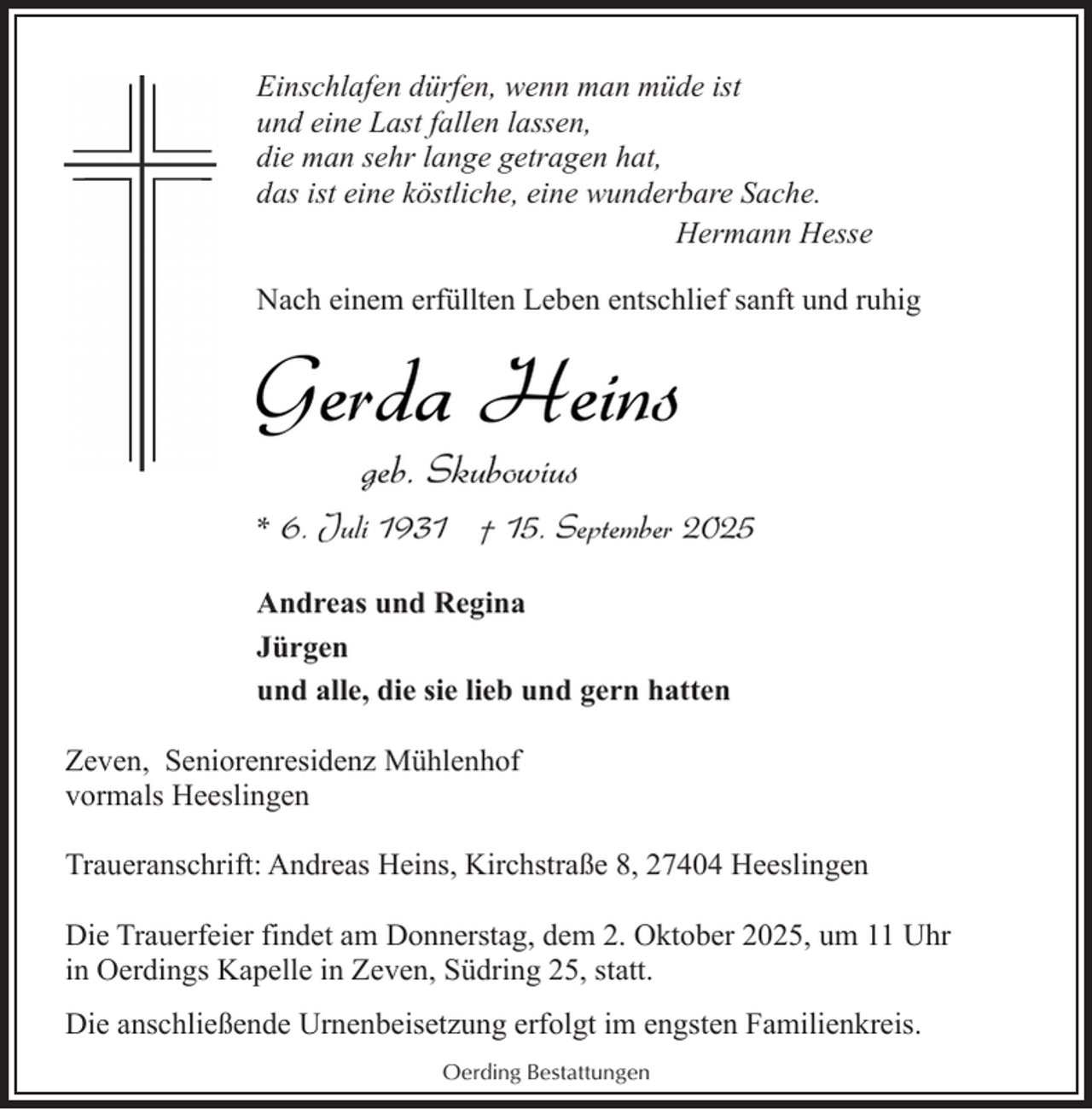 <p>Einschlafen dürfen, wenn man müde ist<br />und eine Last fallen lassen,<br />die man sehr lange getragen hat,<br />das ist eine köstliche, eine wunderbare Sache.<br />Hermann Hesse<br />Nach einem erfüllten Leben entschlief sanft und ruhig</p><p>Gerda Heins<br />geb. Skubowius</p><p>* 6. Juli 1931 † 15. September 2025<br />Andreas und Regina<br />Jürgen<br />und alle, die sie lieb und gern hatten<br />Zeven, Seniorenresidenz Mühlenhof<br />vormals Heeslingen<br />Traueranschrift: Andreas Heins, Kirchstraße 8, 27404 Heeslingen<br />Die Trauerfeier findet am Donnerstag, dem 2. Oktober 2025, um 11 Uhr<br />in Oerdings Kapelle in Zeven, Südring 25, statt.<br />Die anschließende Urnenbeisetzung erfolgt im engsten Familienkreis.<br />Oerding Bestattungen</p>