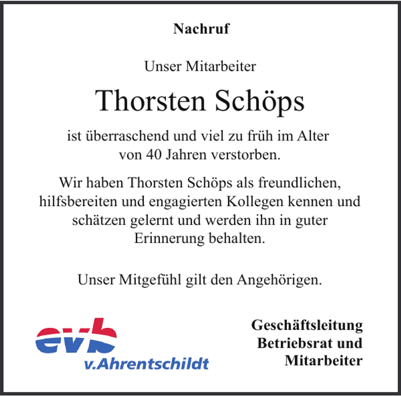 <p>Nachruf<br />Unser Mitarbeiter</p><p>Thorsten Schöps<br />ist überraschend und viel zu früh im Alter<br />von 40 Jahren verstorben.<br />Wir haben Thorsten Schöps als freundlichen,<br />hilfsbereiten und engagierten Kollegen kennen und<br />schätzen gelernt und werden ihn in guter<br />Erinnerung behalten.<br />Unser Mitgefühl gilt den Angehörigen.<br />Geschäftsleitung<br />Betriebsrat und<br />Mitarbeiter</p>