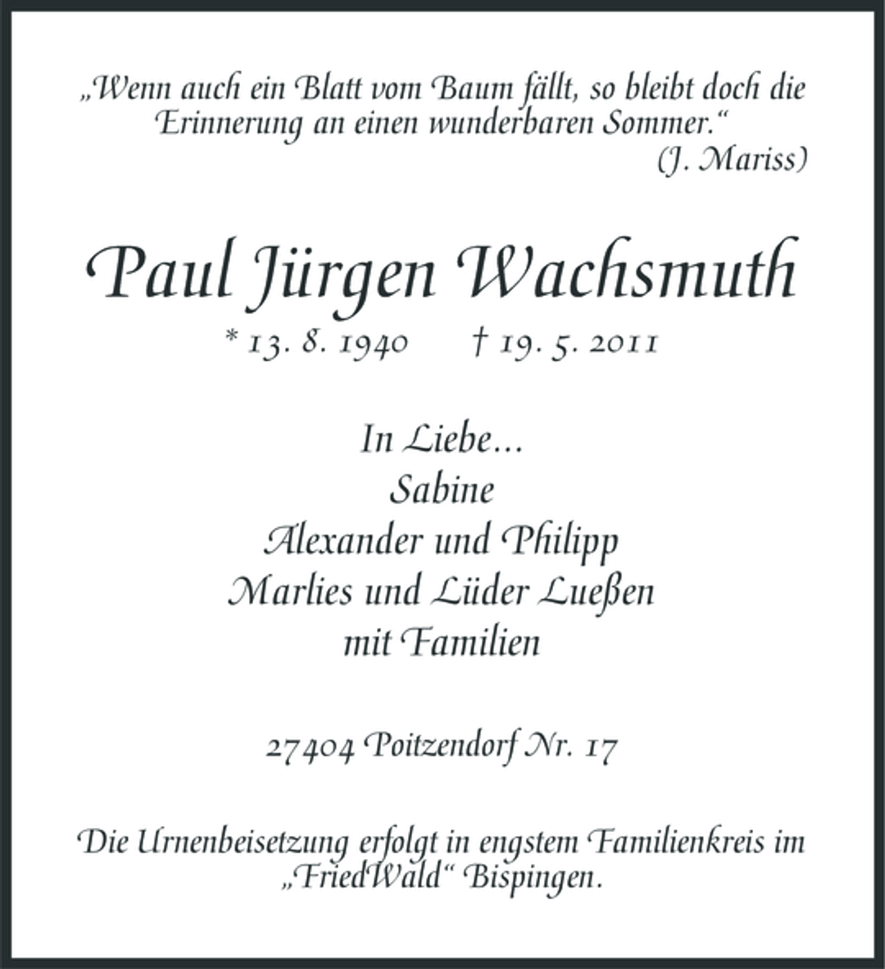 <p>„Wenn auch ein Blatt vom Baum fällt, so bleibt doch die Erinnerung an einen wunderbaren Sommer.“ (J. Mariss)</p><p>Paul Jürgen Wachsmuth<br />* 13. 8. 1940 † 19. 5. 2011</p><p>In Liebe... Sabine Alexander und Philipp Marlies und Lüder Lueßen mit Familien<br />27404 Poitzendorf Nr. 17 Die Urnenbeisetzung erfolgt in engstem Familienkreis im „FriedWald“ Bispingen.</p>