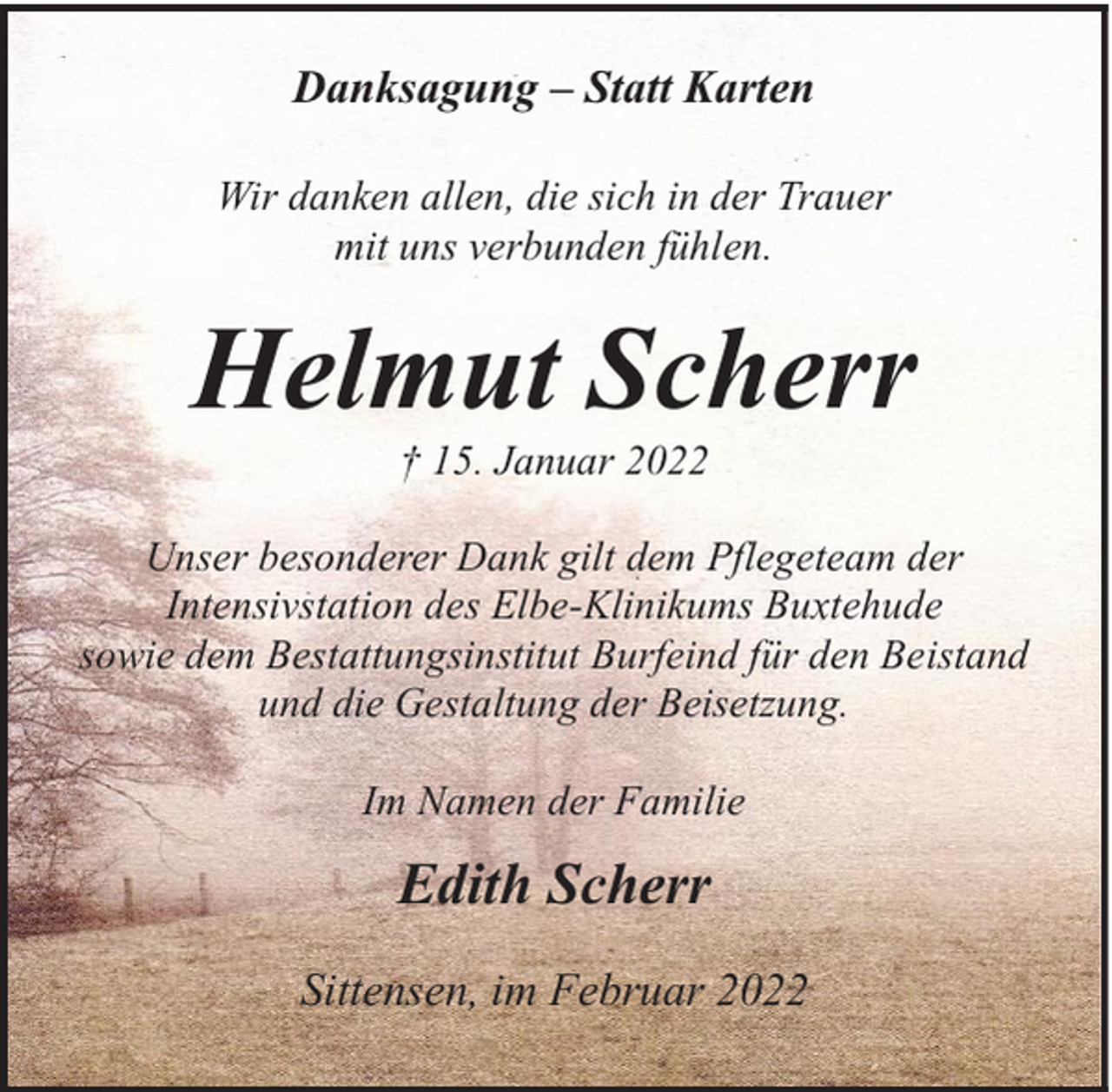 <p>Danksagung – Statt Karten<br />Wir danken allen, die sich in der Trauer<br />mit uns verbunden fühlen.</p><p>Helmut Scherr<br />† 15. Januar 2022</p><p>Unser besonderer Dank gilt dem Pflegeteam der<br />Intensivstation des Elbe-Klinikums Buxtehude<br />sowie dem Bestattungsinstitut Burfeind für den Beistand<br />und die Gestaltung der Beisetzung.<br />Im Namen der Familie</p><p>Edith Scherr<br />Sittensen, im Februar 2022</p>