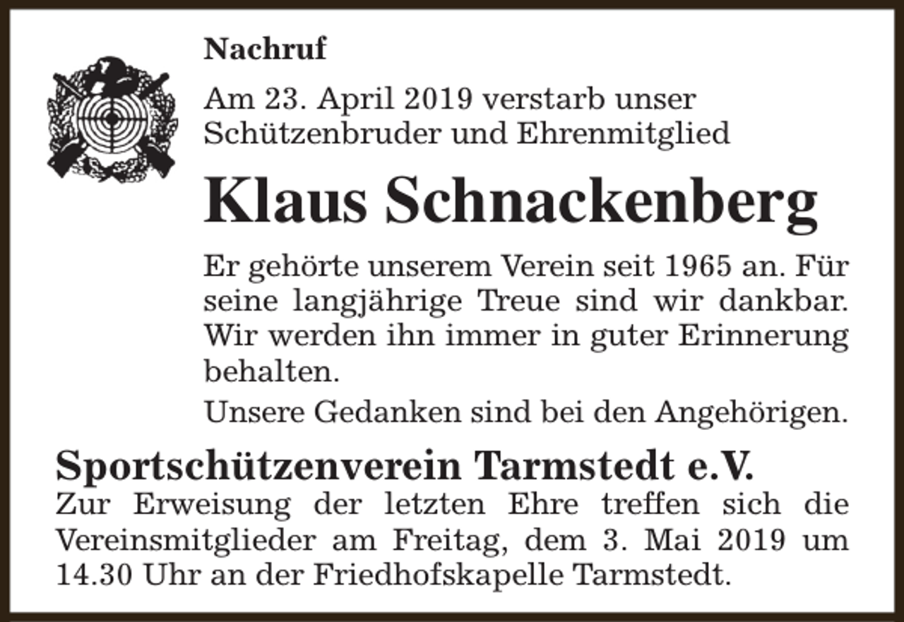 <p>Nachruf<br />Am 23. April 2019 verstarb unser<br />Schützenbruder und Ehrenmitglied</p><p>Klaus Schnackenberg<br />Er gehörte unserem Verein seit 1965 an. Für<br />seine langjährige Treue sind wir dankbar.<br />Wir werden ihn immer in guter Erinnerung<br />behalten.<br />Unsere Gedanken sind bei den Angehörigen.</p><p>Sportschützenverein Tarmstedt e.V.</p><p>Zur Erweisung der letzten Ehre treffen sich die<br />Vereinsmitglieder am Freitag, dem 3. Mai 2019 um<br />14.30 Uhr an der Friedhofskapelle Tarmstedt.</p>