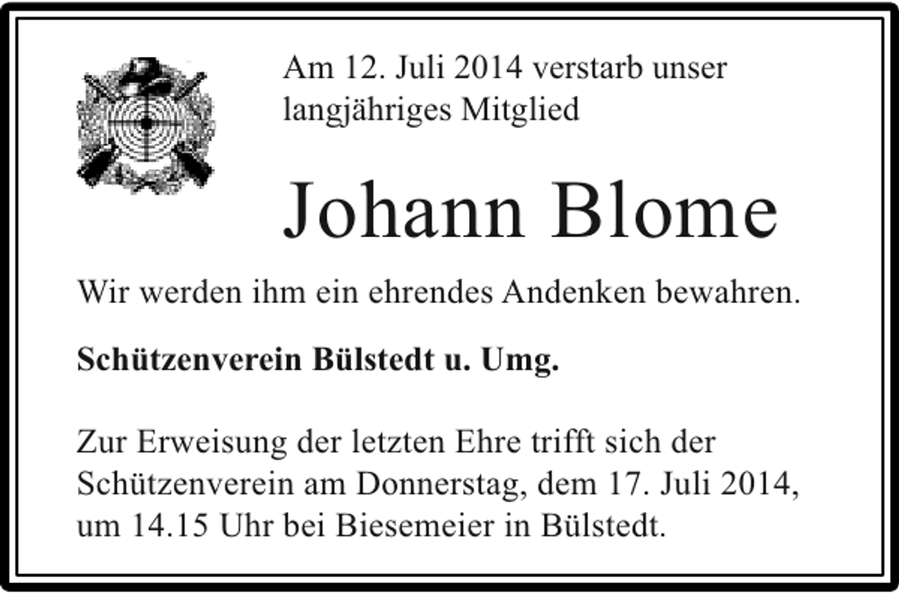 <p>Am 12. Juli 2014 verstarb unser<br />langjähriges Mitglied</p><p>Johann Blome<br />Wir werden ihm ein ehrendes Andenken bewahren.<br />Schützenverein Bülstedt u. Umg.<br />Zur Erweisung der letzten Ehre trifft sich der<br />Schützenverein am Donnerstag, dem 17. Juli 2014,<br />um 14.15 Uhr bei Biesemeier in Bülstedt.</p>