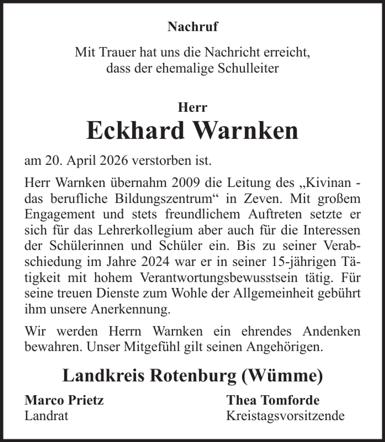 <p>Nachruf<br />Mit Trauer hat uns die Nachricht erreicht,<br />dass der ehemalige Schulleiter<br />Herr</p>
<p>Eckhard Warnken<br />am 20. April 2026 verstorben ist.<br />Herr Warnken übernahm 2009 die Leitung des „Kivinan das berufliche Bildungszentrum“ in Zeven. Mit großem<br />Engagement und stets freundlichem Auftreten setzte er<br />sich für das Lehrerkollegium aber auch für die Interessen<br />der Schülerinnen und Schüler ein. Bis zu seiner Verabschiedung im Jahre 2024 war er in seiner 15-jährigen Tätigkeit mit hohem Verantwortungsbewusstsein tätig. Für<br />seine treuen Dienste zum Wohle der Allgemeinheit gebührt<br />ihm unsere Anerkennung.<br />Wir werden Herrn Warnken ein ehrendes Andenken<br />bewahren. Unser Mitgefühl gilt seinen Angehörigen.</p>
<p>Landkreis Rotenburg (Wümme)<br />Marco Prietz<br />Landrat</p>
<p>Thea Tomforde<br />Kreistagsvorsitzende</p>