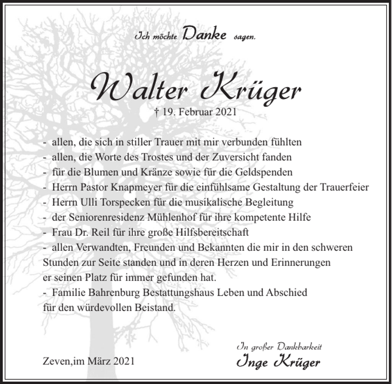 <p>Walter Krüger<br />† 19. Februar 2021</p><p>- allen, die sich in stiller Trauer mit mir verbunden fühlten<br />- allen, die Worte des Trostes und der Zuversicht fanden<br />- für die Blumen und Kränze sowie für die Geldspenden<br />- Herrn Pastor Knapmeyer für die einfühlsame Gestaltung der Trauerfeier<br />- Herrn Ulli Torspecken für die musikalische Begleitung<br />- der Seniorenresidenz Mühlenhof für ihre kompetente Hilfe<br />- Frau Dr. Reil für ihre große Hilfsbereitschaft<br />- allen Verwandten, Freunden und Bekannten die mir in den schweren<br />Stunden zur Seite standen und in deren Herzen und Erinnerungen<br />er seinen Platz für immer gefunden hat.<br />- Familie Bahrenburg Bestattungshaus Leben und Abschied<br />für den würdevollen Beistand.<br />In großer Dankbarkeit<br />Zeven,im März 2021</p>