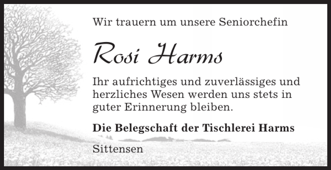 <p>Wir trauern um unsere Seniorchefin</p><p>Rosi Harms<br />Ihr aufrichtiges und zuverlässiges und<br />herzliches Wesen werden uns stets in<br />guter Erinnerung bleiben.<br />Die Belegschaft der Tischlerei Harms<br />Sittensen</p>