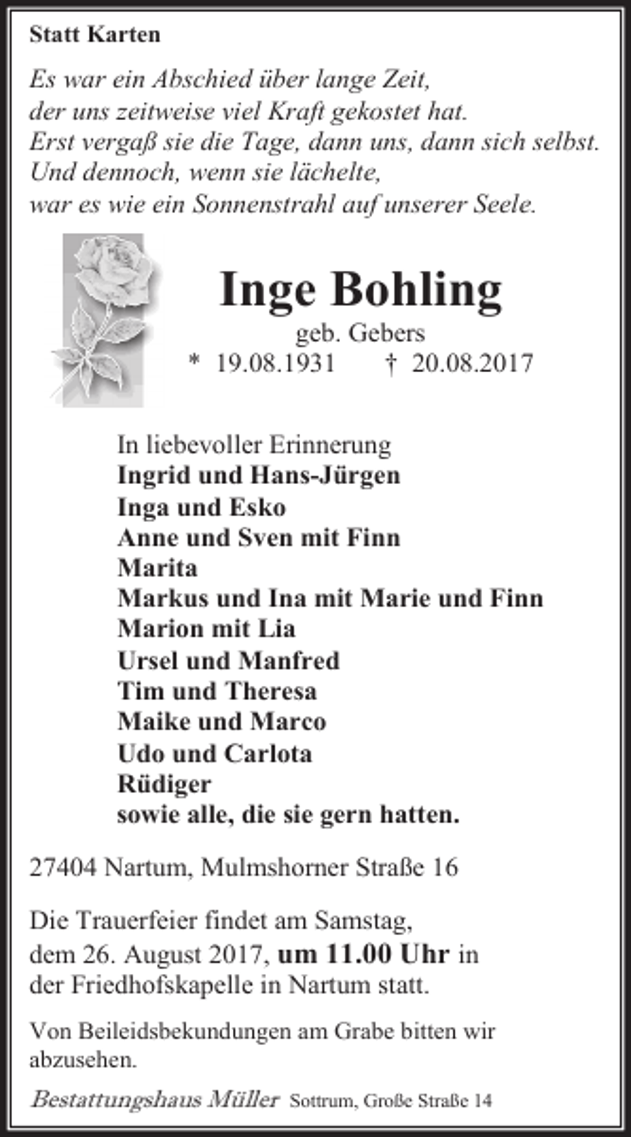 <p>Statt Karten</p><p>Es war ein Abschied über lange Zeit,<br />der uns zeitweise viel Kraft gekostet hat.<br />Erst vergaß sie die Tage, dann uns, dann sich selbst.<br />Und dennoch, wenn sie lächelte,<br />war es wie ein Sonnenstrahl auf unserer Seele.</p><p>Inge Bohling</p><p>geb. Gebers<br />* 19.08.1931<br />† 20.08.2017<br />In liebevoller Erinnerung<br />Ingrid und Hans-Jürgen<br />Inga und Esko<br />Anne und Sven mit Finn<br />Marita<br />Markus und Ina mit Marie und Finn<br />Marion mit Lia<br />Ursel und Manfred<br />Tim und Theresa<br />Maike und Marco<br />Udo und Carlota<br />Rüdiger<br />sowie alle, die sie gern hatten.<br />27404 Nartum, Mulmshorner Straße 16<br />Die Trauerfeier findet am Samstag,<br />dem 26. August 2017, um 11.00 Uhr in<br />der Friedhofskapelle in Nartum statt.<br />Von Beileidsbekundungen am Grabe bitten wir<br />abzusehen.</p><p>Bestattungshaus Müller</p><p>Sottrum, Große Straße 14</p>