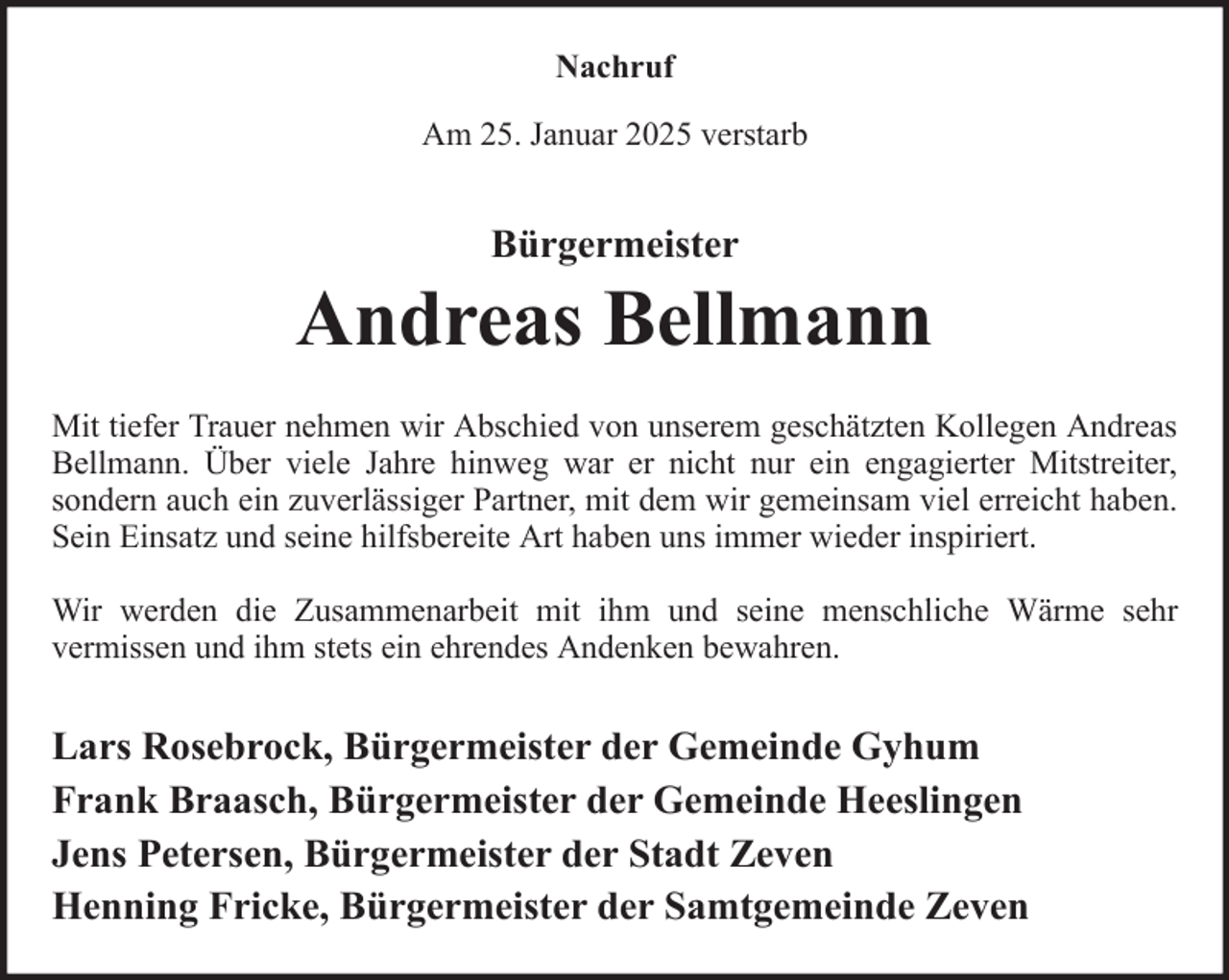 <p>Nachruf<br />Am 25. Januar 2025 verstarb</p><p>Bürgermeister</p><p>Andreas Bellmann<br />Mit tiefer Trauer nehmen wir Abschied von unserem geschätzten Kollegen Andreas<br />Bellmann. Über viele Jahre hinweg war er nicht nur ein engagierter Mitstreiter,<br />sondern auch ein zuverlässiger Partner, mit dem wir gemeinsam viel erreicht haben.<br />Sein Einsatz und seine hilfsbereite Art haben uns immer wieder inspiriert.<br />Wir werden die Zusammenarbeit mit ihm und seine menschliche Wärme sehr<br />vermissen und ihm stets ein ehrendes Andenken bewahren.</p><p>Lars Rosebrock, Bürgermeister der Gemeinde Gyhum<br />Frank Braasch, Bürgermeister der Gemeinde Heeslingen<br />Jens Petersen, Bürgermeister der Stadt Zeven<br />Henning Fricke, Bürgermeister der Samtgemeinde Zeven</p>