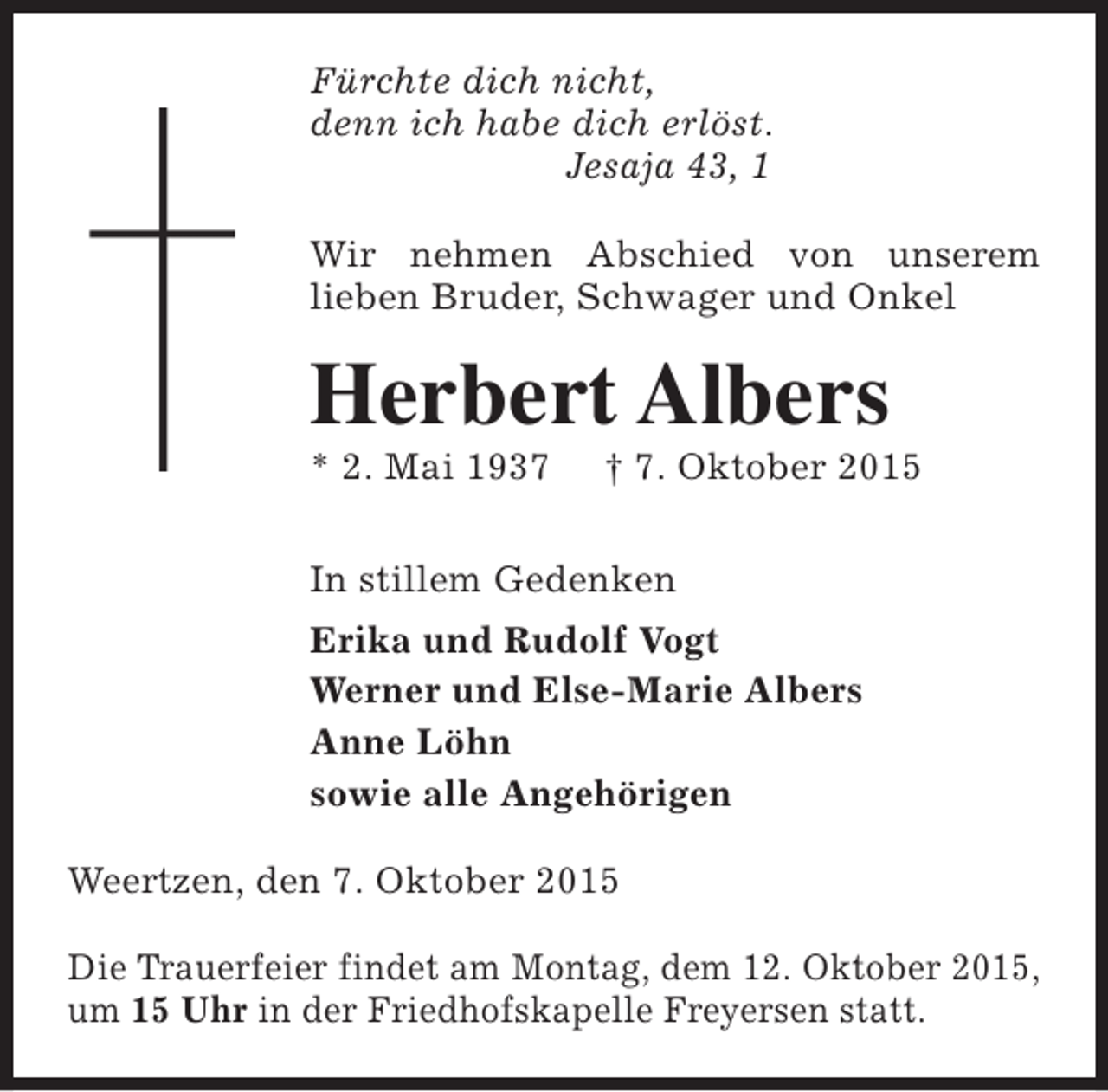 <p>Fürchte dich nicht,<br />denn ich habe dich erlöst.<br />Jesaja 43, 1<br />Wir nehmen Abschied von unserem<br />lieben Bruder, Schwager und Onkel</p><p>Herbert Albers<br />* 2. Mai 1937</p><p>† 7. Oktober 2015</p><p>In stillem Gedenken<br />Erika und Rudolf Vogt<br />Werner und Else-Marie Albers<br />Anne Löhn<br />sowie alle Angehörigen<br />Weertzen, den 7. Oktober 2015<br />Die Trauerfeier findet am Montag, dem 12. Oktober 2015,<br />um 15 Uhr in der Friedhofskapelle Freyersen statt.</p>
