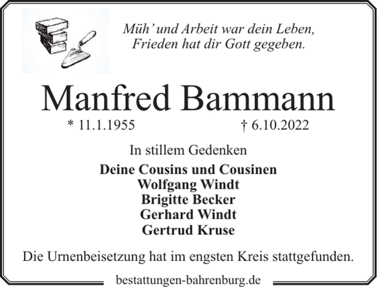<p>Müh’ und Arbeit war dein Leben,<br />Frieden hat dir Gott gegeben.</p><p>Manfred Bammann<br />* 11.1.1955</p><p>† 6.10.2022</p><p>In stillem Gedenken<br />Deine Cousins und Cousinen<br />Wolfgang Windt<br />Brigitte Becker<br />Gerhard Windt<br />Gertrud Kruse<br />Die Urnenbeisetzung hat im engsten Kreis stattgefunden.<br />bestattungen-bahrenburg.de</p>