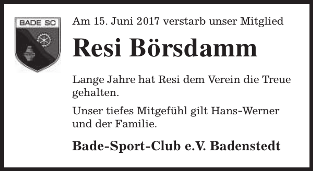 <p>Am 15. Juni 2017 verstarb unser Mitglied</p><p>Resi Börsdamm<br />Lange Jahre hat Resi dem Verein die Treue<br />gehalten.<br />Unser tiefes Mitgefühl gilt Hans -Werner<br />und der Familie.</p><p>Bade-Sport-Club e.V. Badenstedt</p>
