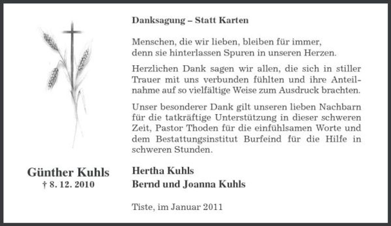 <p>Danksagung – Statt Karten Menschen, die wir lieben, bleiben für immer, denn sie hinterlassen Spuren in unseren Herzen. Herzlichen Dank sagen wir allen, die sich in stiller Trauer mit uns verbunden fühlten und ihre Anteilnahme auf so vielfältige Weise zum Ausdruck brachten. Unser besonderer Dank gilt unseren lieben Nachbarn für die tatkräftige Unterstützung in dieser schweren Zeit, Pastor Thoden für die einfühlsamen Worte und dem Bestattungsinstitut Burfeind für die Hilfe in schweren Stunden.</p><p>Günther Kuhls<br />† 8. 12. 2010</p><p>Hertha Kuhls Bernd und Joanna Kuhls<br />Tiste, im Januar 2011</p>