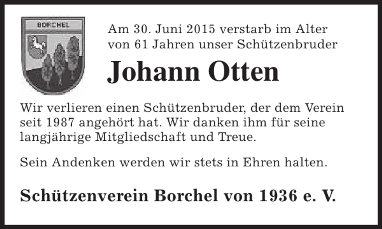 <p>Am 30. Juni 2015 verstarb im Alter<br />von 61 Jahren unser Schützenbruder</p><p>Johann Otten</p><p>Wir verlieren einen Schützenbruder, der dem Verein<br />seit 1987 angehört hat. Wir danken ihm für seine<br />langjährige Mitgliedschaft und Treue.<br />Sein Andenken werden wir stets in Ehren halten.</p><p>Schützenverein Borchel von 1936 e. V.</p>