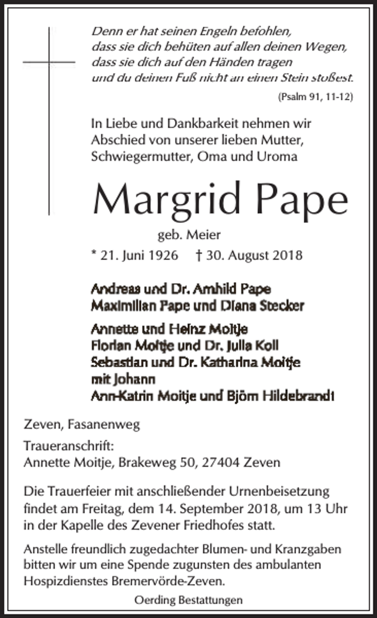 <p>Denn er hat seinen Engeln befohlen,<br />dass sie dich behüten auf allen deinen Wegen,<br />dass sie dich auf den Händen tragen<br />und du deinen Fuß nicht an einen Stein stoßest.<br />(Psalm 91, 11-12)</p><p>In Liebe und Dankbarkeit nehmen wir<br />Abschied von unserer lieben Mutter,<br />Schwiegermutter, Oma und Uroma</p><p>Margrid Pape<br />geb. Meier<br />* 21. Juni 1926 † 30. August 2018</p><p>Zeven, Fasanenweg<br />Traueranschrift:<br />Annette Moitje, Brakeweg 50, 27404 Zeven<br />Die Trauerfeier mit anschließender Urnenbeisetzung<br />findet am Freitag, dem 14. September 2018, um 13 Uhr<br />in der Kapelle des Zevener Friedhofes statt.<br />Anstelle freundlich zugedachter Blumen- und Kranzgaben<br />bitten wir um eine Spende zugunsten des ambulanten<br />Hospizdienstes Bremervörde-Zeven.<br />Oerding Bestattungen</p>