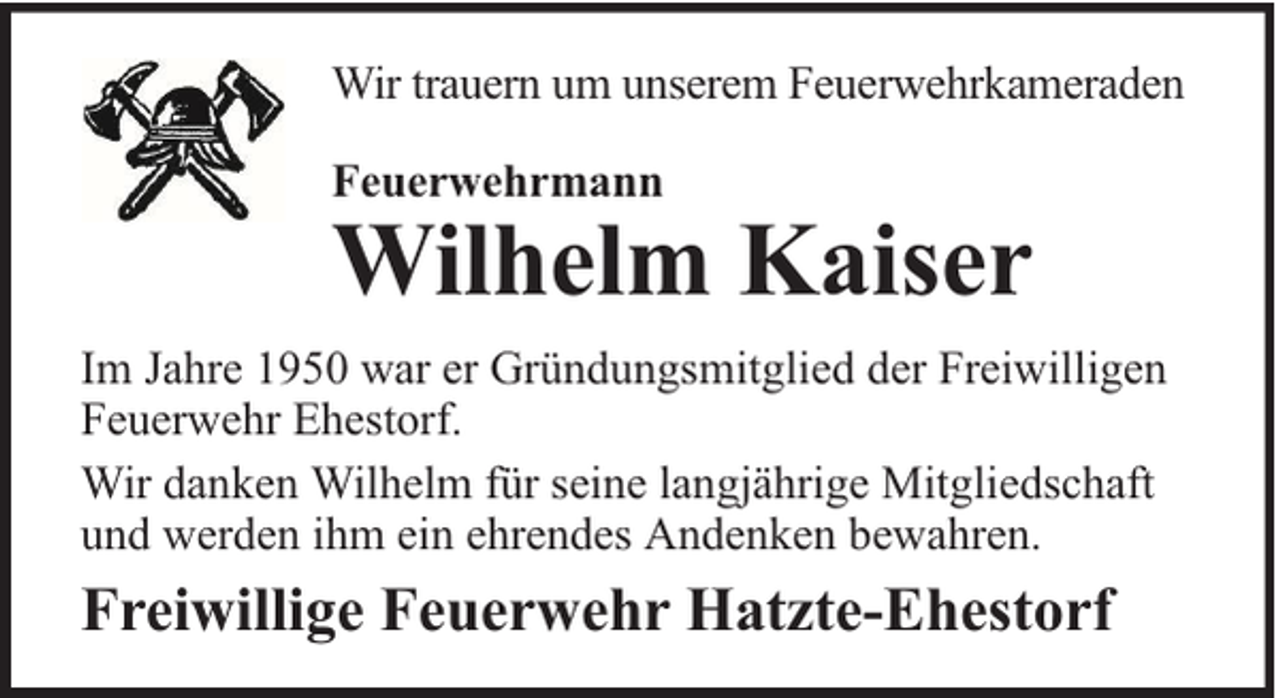 <p>Wir trauern um unserem Feuerwehrkameraden<br />Feuerwehrmann</p><p>Wilhelm Kaiser</p><p>Im Jahre 1950 war er Gründungsmitglied der Freiwilligen<br />Feuerwehr Ehestorf.<br />Wir danken Wilhelm für seine langjährige Mitgliedschaft<br />und werden ihm ein ehrendes Andenken bewahren.</p><p>Freiwillige Feuerwehr Hatzte-Ehestorf</p>