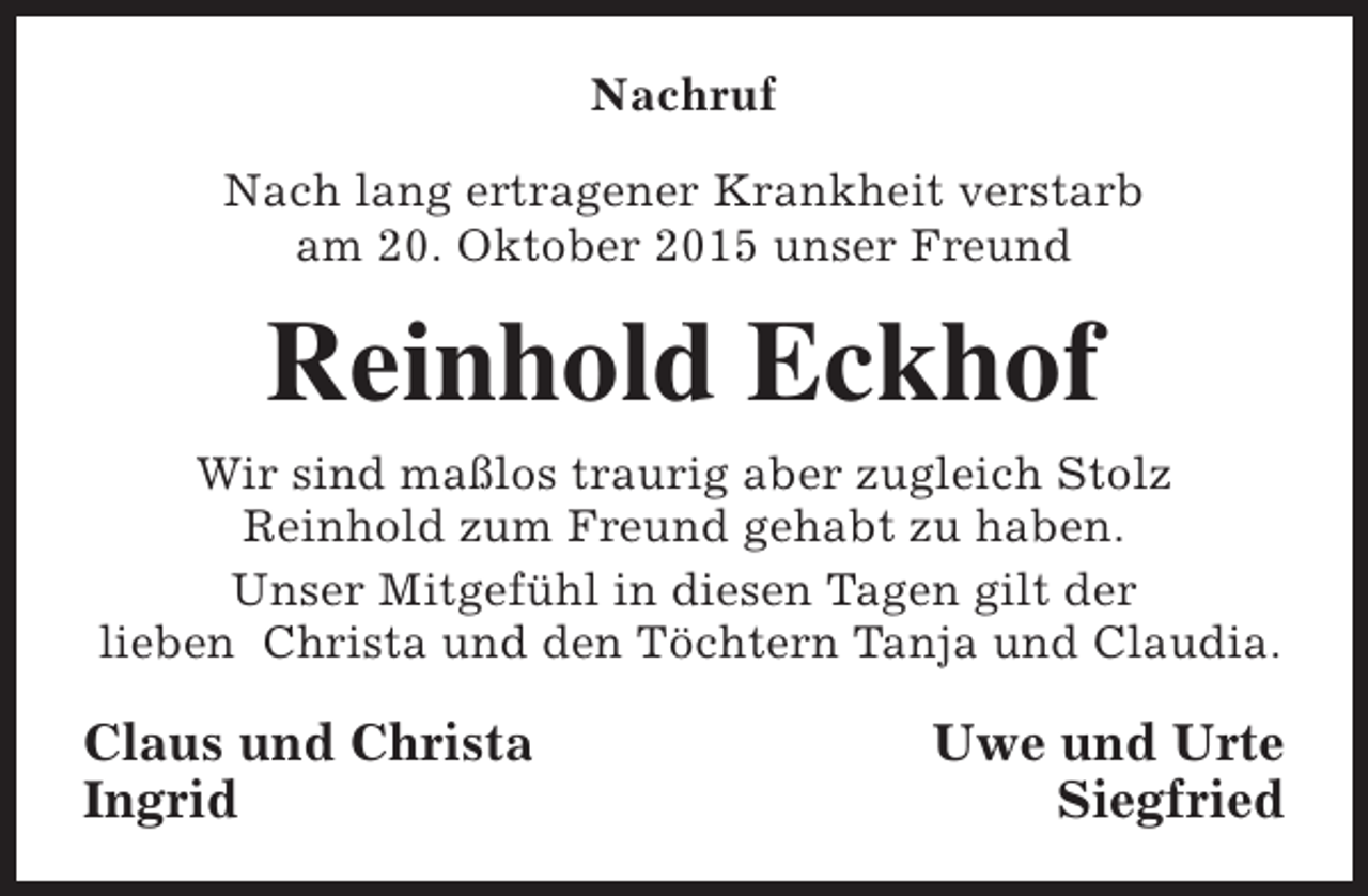 <p>Nachruf<br />Nach lang ertragener Krankheit verstarb<br />am 20. Oktober 2015 unser Freund</p><p>Reinhold Eckhof<br />Wir sind maßlos traurig aber zugleich Stolz<br />Reinhold zum Freund gehabt zu haben.<br />Unser Mitgefühl in diesen Tagen gilt der<br />lieben Christa und den Töchtern Tanja und Claudia.</p><p>Claus und Christa<br />Ingrid</p><p>Uwe und Urte<br />Siegfried</p>
