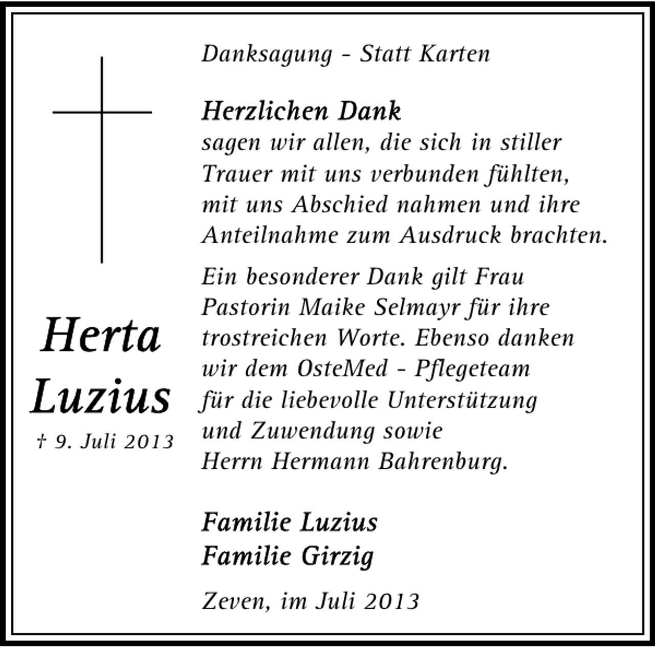 <p>Danksagung - Statt Karten<br />sagen wir allen, die sich in stiller<br />Trauer mit uns verbunden fühlten,<br />mit uns Abschied nahmen und ihre<br />Anteilnahme zum Ausdruck brachten.</p><p>† 9. Juli 2013</p><p>Ein besonderer Dank gilt Frau<br />Pastorin Maike Selmayr für ihre<br />trostreichen Worte. Ebenso danken<br />wir dem OsteMed - Pflegeteam<br />für die liebevolle Unterstützung<br />und Zuwendung sowie<br />Herrn Hermann Bahrenburg.</p><p>Zeven, im Juli 2013</p>