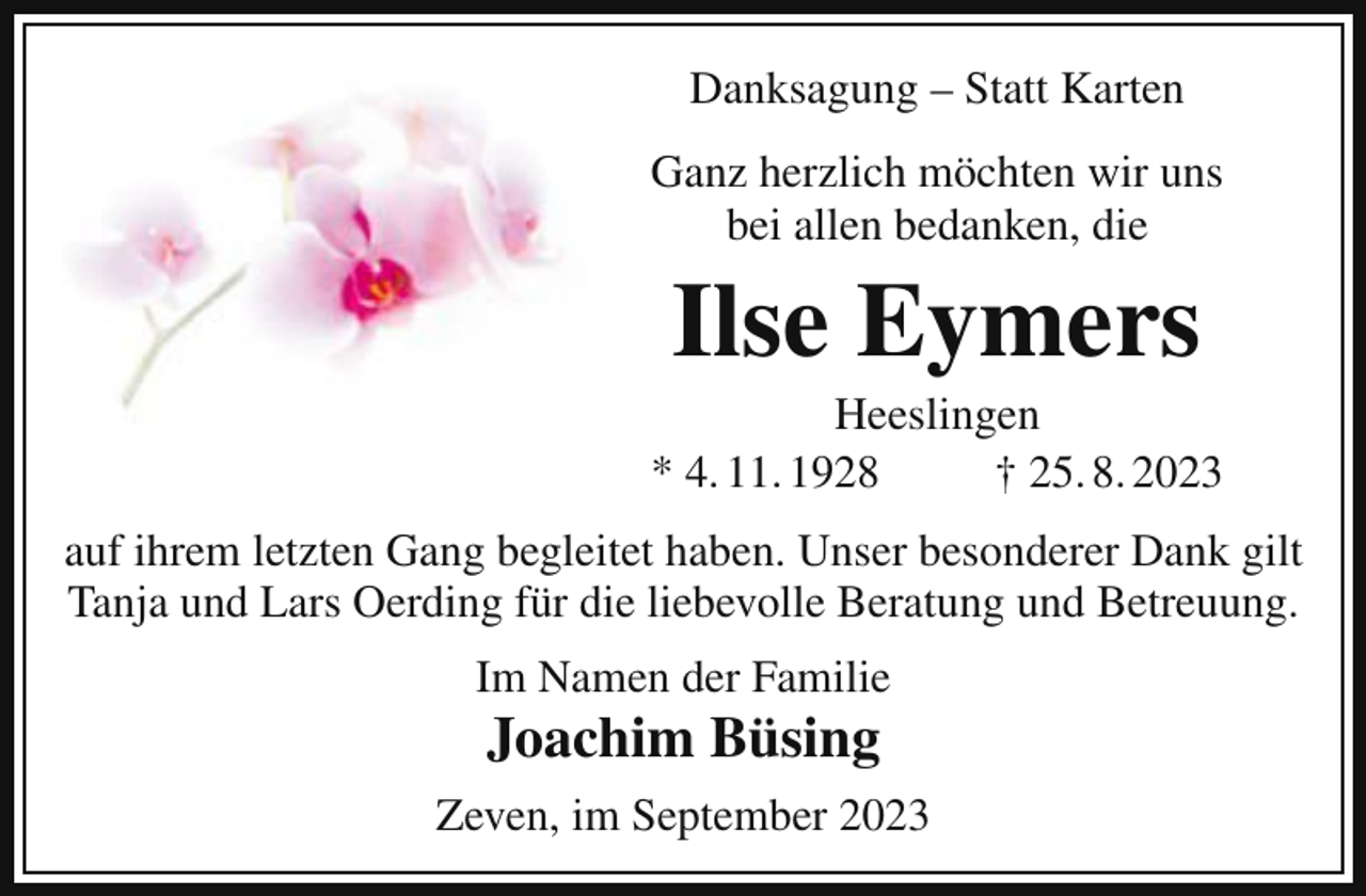 <p>Danksagung – Statt Karten<br />Ganz herzlich möchten wir uns<br />bei allen bedanken, die</p><p>Ilse Eymers<br />Heeslingen<br />* 4. 11. 1928<br />† 25. 8. 2023<br />auf ihrem letzten Gang begleitet haben. Unser besonderer Dank gilt<br />Tanja und Lars Oerding für die liebevolle Beratung und Betreuung.<br />Im Namen der Familie</p><p>Joachim Büsing<br />Zeven, im September 2023</p>