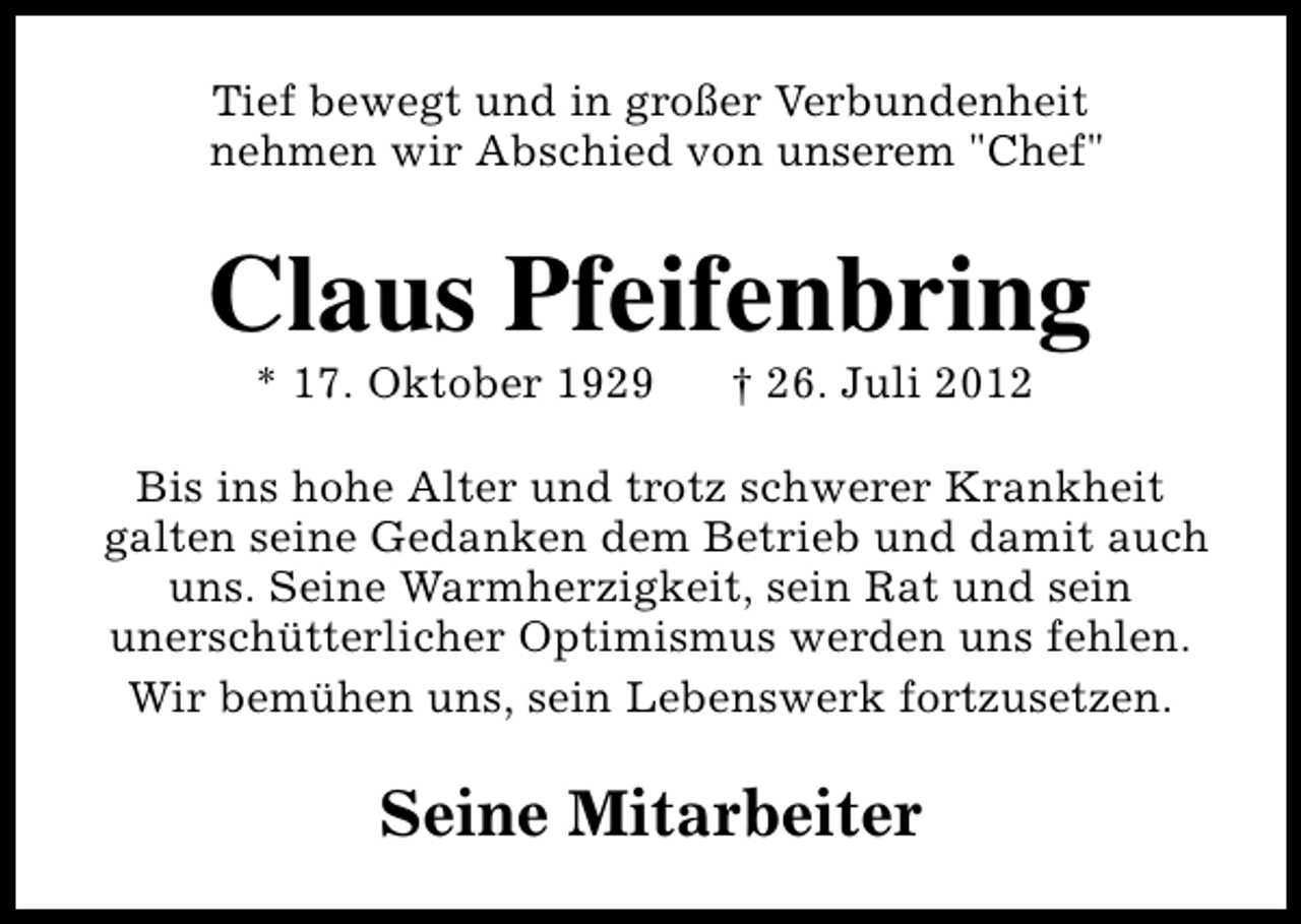 <p>Tief bewegt und in großer Verbundenheit<br />nehmen wir Abschied von unserem "Chef"</p><p>Claus Pfeifenbring<br />* 17. Oktober 1929</p><p>† 26. Juli 2012</p><p>Bis ins hohe Alter und trotz schwerer Krankheit<br />galten seine Gedanken dem Betrieb und damit auch<br />uns. Seine Warmherzigkeit, sein Rat und sein<br />unerschütterlicher Optimismus werden uns fehlen.<br />Wir bemühen uns, sein Lebenswerk fortzusetzen.</p><p>Seine Mitarbeiter</p>