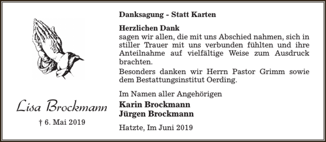 <p>Danksagung - Statt Karten<br />Herzlichen Dank<br />sagen wir allen, die mit uns Abschied nahmen, sich in<br />stiller Trauer mit uns verbunden fühlten und ihre<br />Anteilnahme auf vielfältige Weise zum Ausdruck<br />brachten.<br />Besonders danken wir Herrn Pastor Grimm sowie<br />dem Bestattungsinstitut Oerding.</p><p>Lisa Brockmann<br />† 6. Mai 2019</p><p>Im Namen aller Angehörigen</p><p>Karin Brockmann<br />Jürgen Brockmann<br />Hatzte, Im Juni 2019</p>