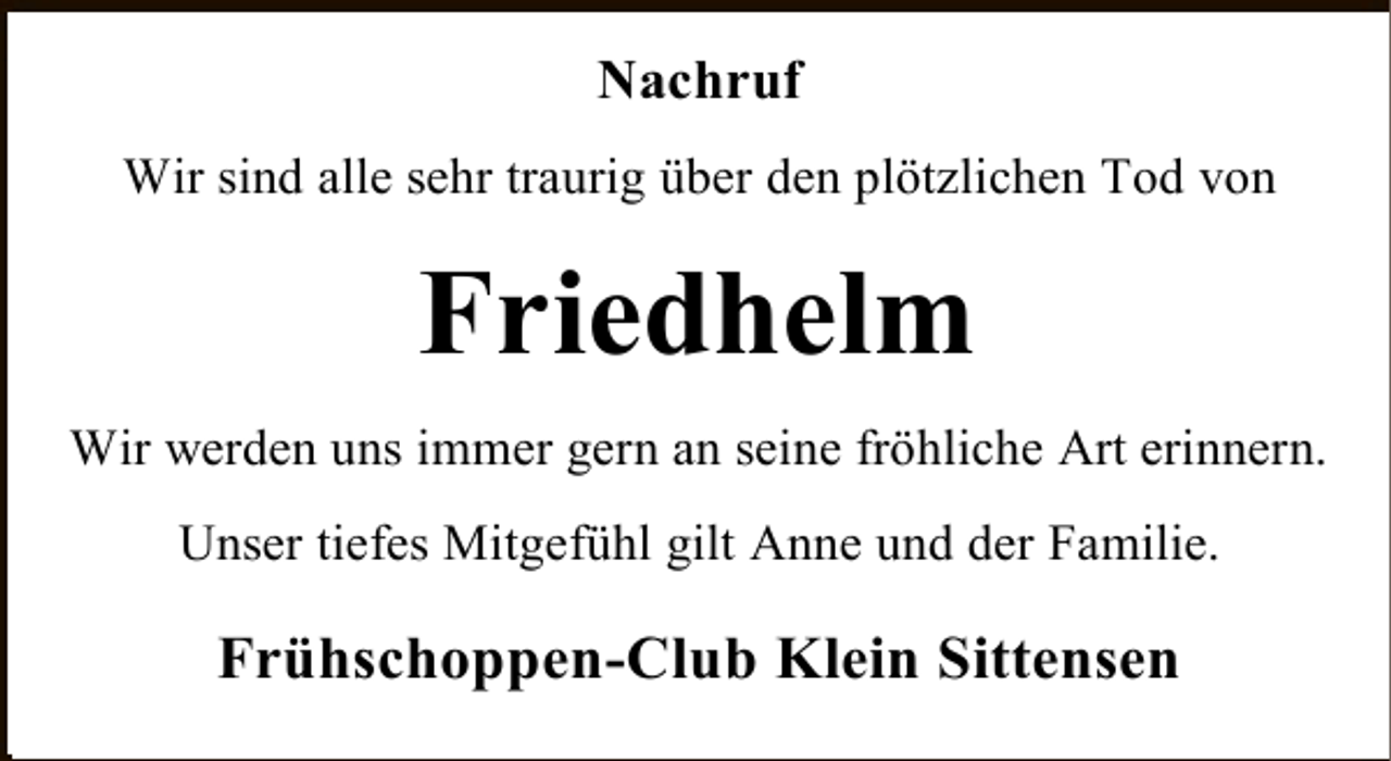 <p>Nachruf<br />Wir sind alle sehr traurig über den plötzlichen Tod von</p><p>Friedhelm<br />Wir werden uns immer gern an seine fröhliche Art erinnern.<br />Unser tiefes Mitgefühl gilt Anne und der Familie.</p><p>Frühschoppen-Club Klein Sittensen</p>