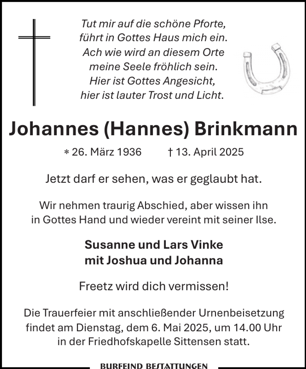<p>Tut mir auf die schöne Pforte,<br />führt in Gottes Haus mich ein.<br />Ach wie wird an diesem Orte<br />meine Seele fröhlich sein.<br />Hier ist Gottes Angesicht,<br />hier ist lauter Trost und Licht.</p><p>Johannes (Hannes) Brinkmann<br /> 26. März 1936</p><p>† 13. April 2025</p><p>Jetzt darf er sehen, was er geglaubt hat.<br />Wir nehmen traurig Abschied, aber wissen ihn<br />in Gottes Hand und wieder vereint mit seiner Ilse.</p><p>Susanne und Lars Vinke<br />mit Joshua und Johanna<br />Freetz wird dich vermissen!<br />Die Trauerfeier mit anschließender Urnenbeisetzung<br />ﬁndet am Dienstag, dem 6. Mai 2025, um 14.00 Uhr<br />in der Friedhofskapelle Sittensen statt.</p>