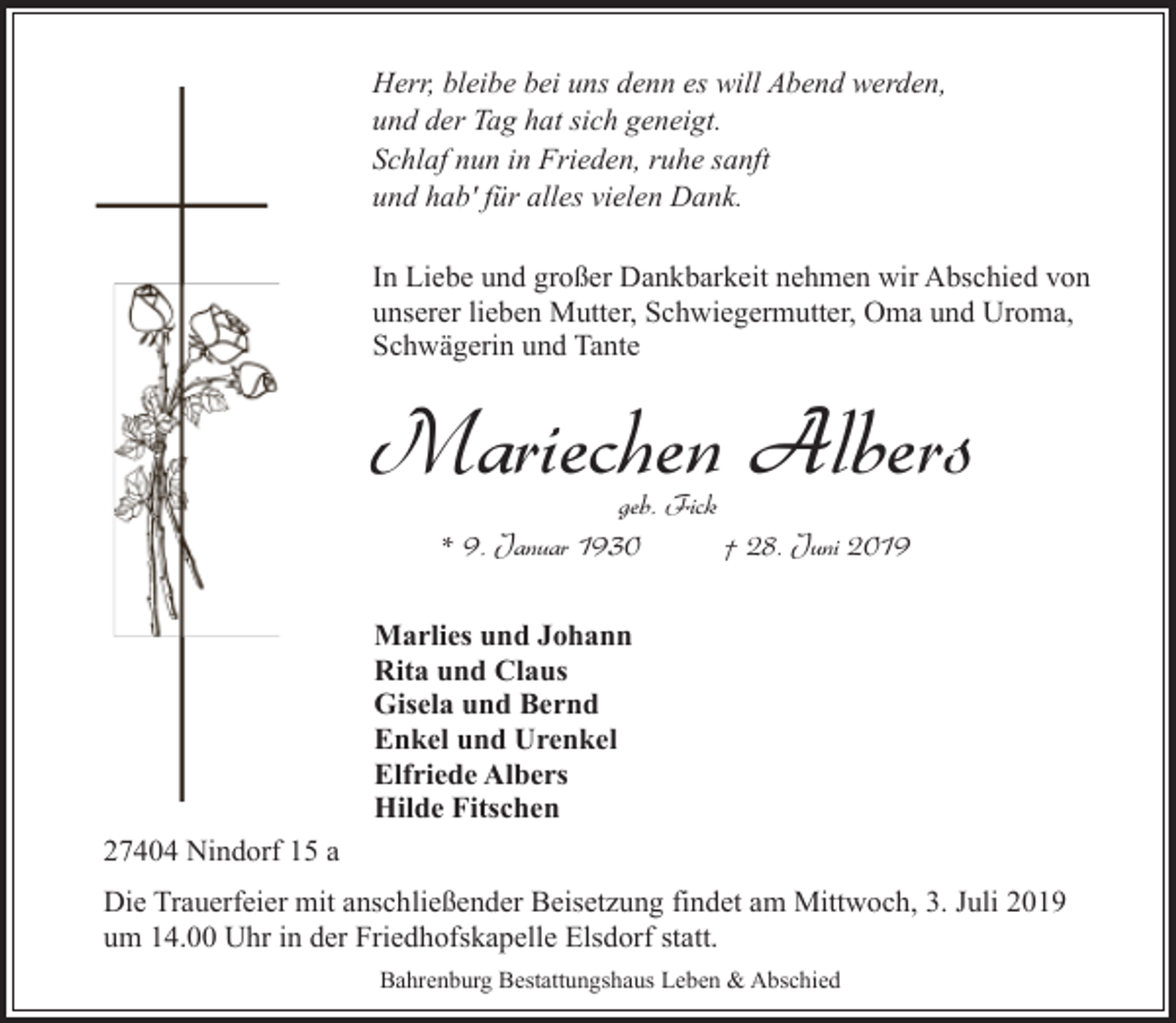 <p>Herr, bleibe bei uns denn es will Abend werden,<br />und der Tag hat sich geneigt.<br />Schlaf nun in Frieden, ruhe sanft<br />und hab' für alles vielen Dank.<br />In Liebe und großer Dankbarkeit nehmen wir Abschied von<br />unserer lieben Mutter, Schwiegermutter, Oma und Uroma,<br />Schwägerin und Tante</p><p>Mariechen Albers<br />geb. Fick<br />* 9. Januar 1930<br />† 28. Juni 2019</p><p>Marlies und Johann<br />Rita und Claus<br />Gisela und Bernd<br />Enkel und Urenkel<br />Elfriede Albers<br />Hilde Fitschen<br />27404 Nindorf 15 a<br />Die Trauerfeier mit anschließender Beisetzung findet am Mittwoch, 3. Juli 2019<br />um 14.00 Uhr in der Friedhofskapelle Elsdorf statt.<br />Bahrenburg Bestattungshaus Leben &amp; Abschied</p>