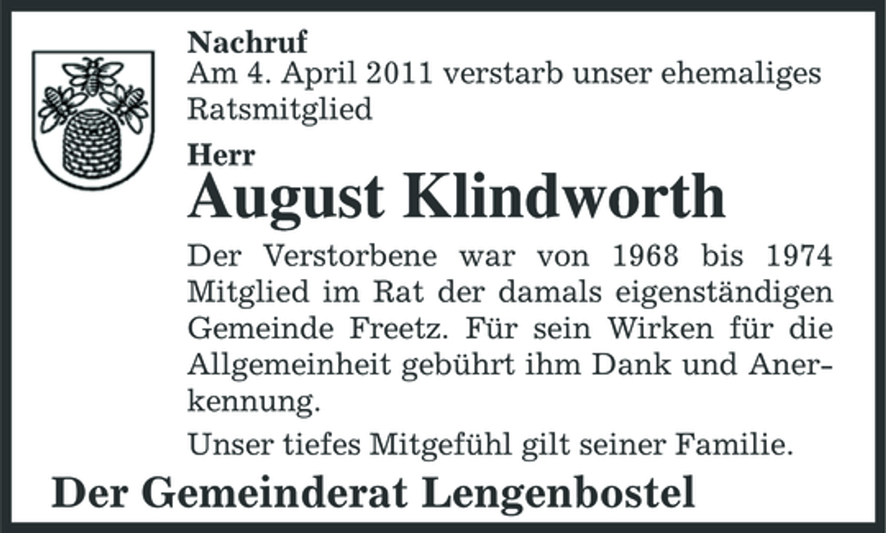 <p>Nachruf Am 4. April 2011 verstarb unser ehemaliges Ratsmitglied Herr</p><p>August Klindworth<br />Der Verstorbene war von 1968 bis 1974 Mitglied im Rat der damals eigenständigen Gemeinde Freetz. Für sein Wirken für die Allgemeinheit gebührt ihm Dank und Anerkennung. Unser tiefes Mitgefühl gilt seiner Familie.</p><p>Der Gemeinderat Lengenbostel</p>