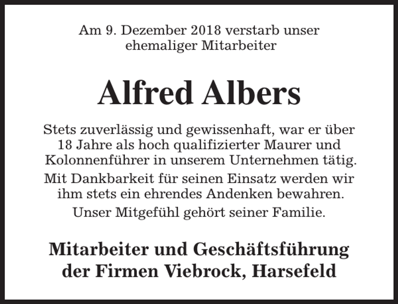 <p>Am 9. Dezember 2018 verstarb unser<br />ehemaliger Mitarbeiter</p><p>Alfred Albers<br />Stets zuverlässig und gewissenhaft, war er über<br />18 Jahre als hoch qualifizierter Maurer und<br />Kolonnenführer in unserem Unternehmen tätig.<br />Mit Dankbarkeit für seinen Einsatz werden wir<br />ihm stets ein ehrendes Andenken bewahren.<br />Unser Mitgefühl gehört seiner Familie.</p><p>Mitarbeiter und Geschäftsführung<br />der Firmen Viebrock, Harsefeld</p>