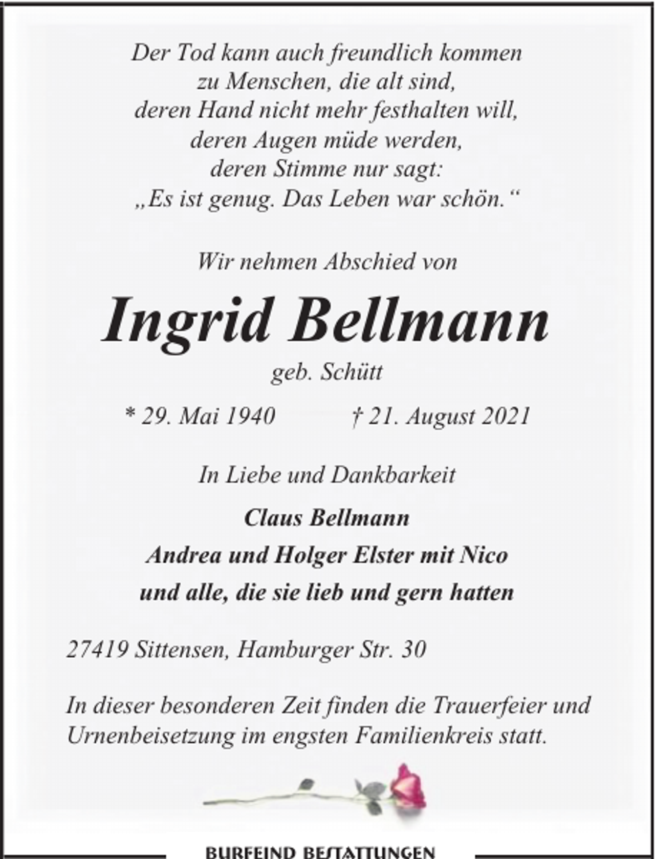 <p>Der Tod kann auch freundlich kommen<br />zu Menschen, die alt sind,<br />deren Hand nicht mehr festhalten will,<br />deren Augen müde werden,<br />deren Stimme nur sagt:<br />„Es ist genug. Das Leben war schön.“<br />Wir nehmen Abschied von</p><p>Ingrid Bellmann<br />geb. Schütt</p><p>* 29. Mai 1940</p><p>† 21. August 2021</p><p>In Liebe und Dankbarkeit<br />Claus Bellmann<br />Andrea und Holger Elster mit Nico<br />und alle, die sie lieb und gern hatten<br />27419 Sittensen, Hamburger Str. 30<br />In dieser besonderen Zeit finden die Trauerfeier und<br />Urnenbeisetzung im engsten Familienkreis statt.</p>