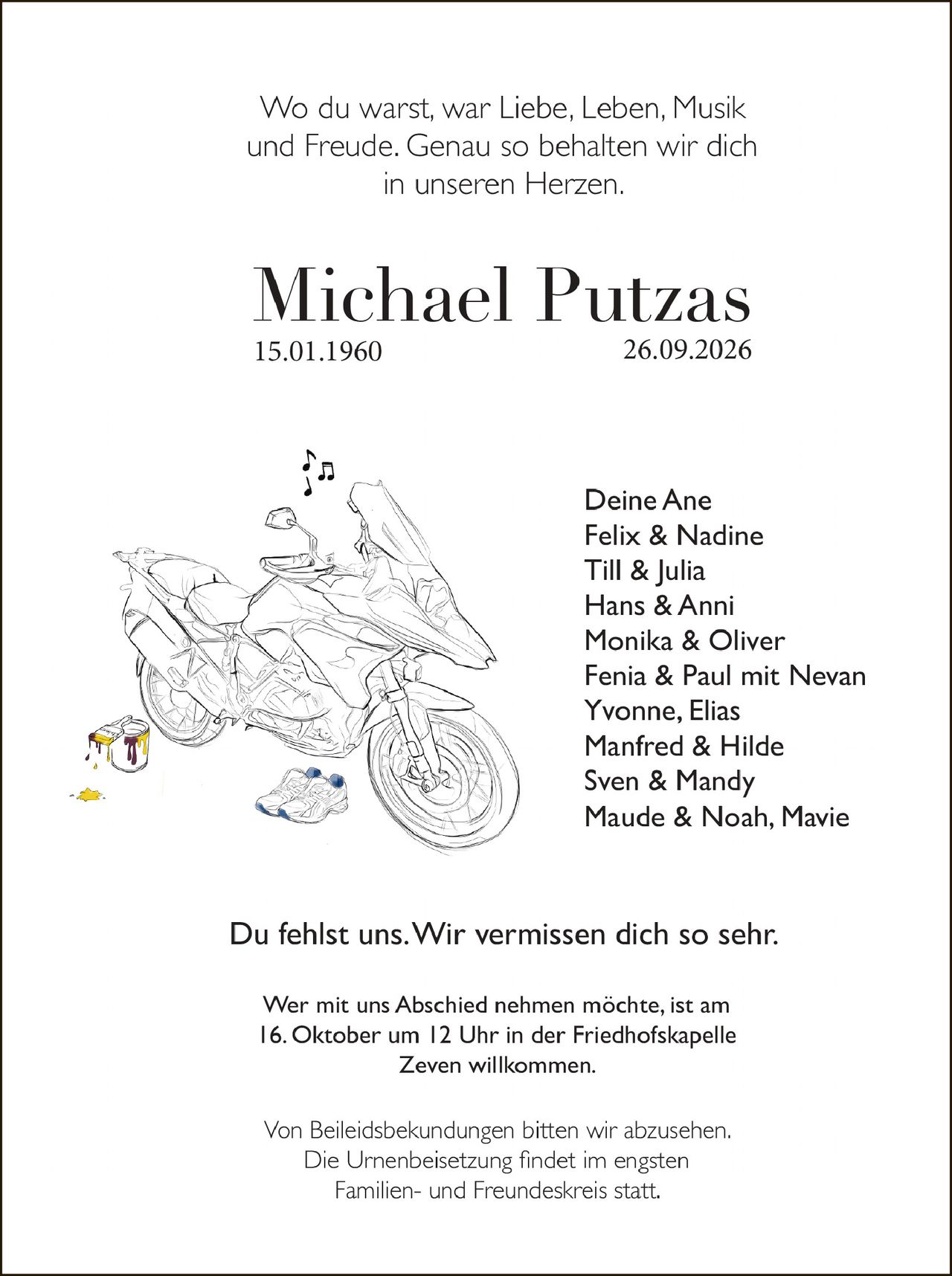 <p>Wo du warst, war Liebe, Leben, Musik und Freude. Genau so behalten wir dich in unseren Herzen.</p>

<p><strong>Michael Putzas</strong><br>15.01.1960 – 26.09.2026</p>

<p>Deine Ane<br>Felix & Nadine<br>Till & Julia<br>Hans & Anni<br>Monika & Oliver<br>Fenia & Paul mit Nevan<br>Yvonne, Elias<br>Manfred & Hilde<br>Sven & Mandy<br>Maude & Noah, Marie</p>

<p>Du fehlst uns. Wir vermissen dich so sehr.</p>

<p>Wer mit uns Abschied nehmen möchte, ist am 16. Oktober um 12 Uhr in der Friedhofskapelle Zeven willkommen.</p>

<p>Von Beileidesbekundungen bitten wir abzusehen. Die Urnenbeisetzung findet im engsten Familien- und Freundeskreis statt.</p>