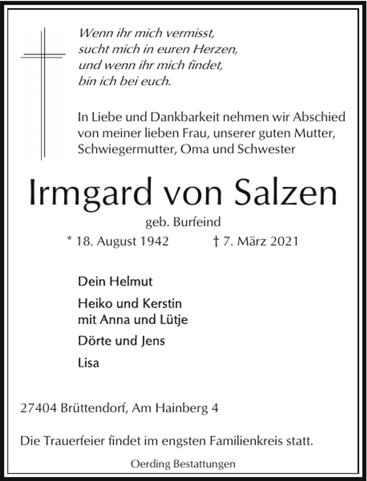 <p>Wenn ihr mich vermisst,<br />sucht mich in euren Herzen,<br />und wenn ihr mich findet,<br />bin ich bei euch.</p><p>In Liebe und Dankbarkeit nehmen wir Abschied<br />von meiner lieben Frau, unserer guten Mutter,<br />Schwiegermutter, Oma und Schwester</p><p>Irmgard von Salzen<br />geb. Burfeind<br />* 18. August 1942<br />† 7. März 2021</p><p>27404 Brüttendorf, Am Hainberg 4<br />Die Trauerfeier findet im engsten Familienkreis statt.<br />Oerding Bestattungen</p>
