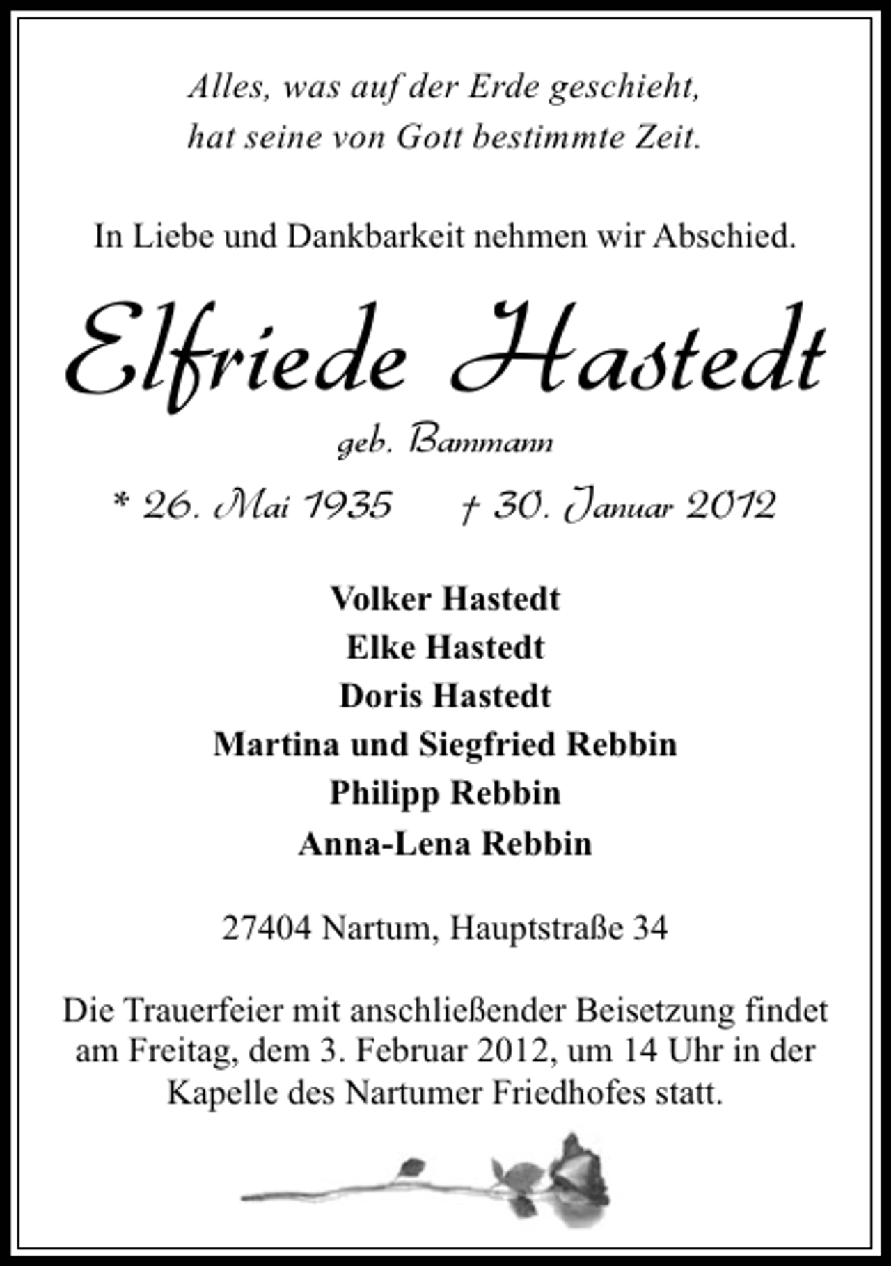 <p>Alles, was auf der Erde geschieht,<br />hat seine von Gott bestimmte Zeit.<br />In Liebe und Dankbarkeit nehmen wir Abschied.</p><p>Elfriede Hastedt<br />geb. Bammann<br />* 26. Mai 1935</p><p>† 30. Januar 2012</p><p>Volker Hastedt<br />Elke Hastedt<br />Doris Hastedt<br />Martina und Siegfried Rebbin<br />Philipp Rebbin<br />Anna-Lena Rebbin<br />27404 Nartum, Hauptstraße 34<br />Die Trauerfeier mit anschließender Beisetzung findet<br />am Freitag, dem 3. Februar 2012, um 14 Uhr in der<br />Kapelle des Nartumer Friedhofes statt.</p>