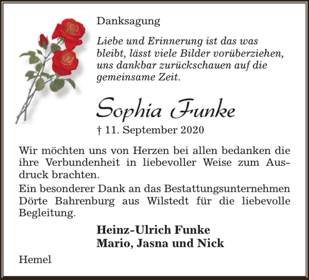 <p>Danksagung<br />Liebe und Erinnerung ist das was<br />bleibt, lässt viele Bilder vorüberziehen,<br />uns dankbar zurückschauen auf die<br />gemeinsame Zeit.</p><p>Sophia Funke<br />† 11. September 2020</p><p>Wir möchten uns von Herzen bei allen bedanken die<br />ihre Verbundenheit in liebevoller Weise zum Ausdruck brachten.<br />Ein besonderer Dank an das Bestattungsunternehmen<br />Dörte Bahrenburg aus Wilstedt für die liebevolle<br />Begleitung.</p><p>Heinz-Ulrich Funke<br />Mario, Jasna und Nick<br />Hemel</p>