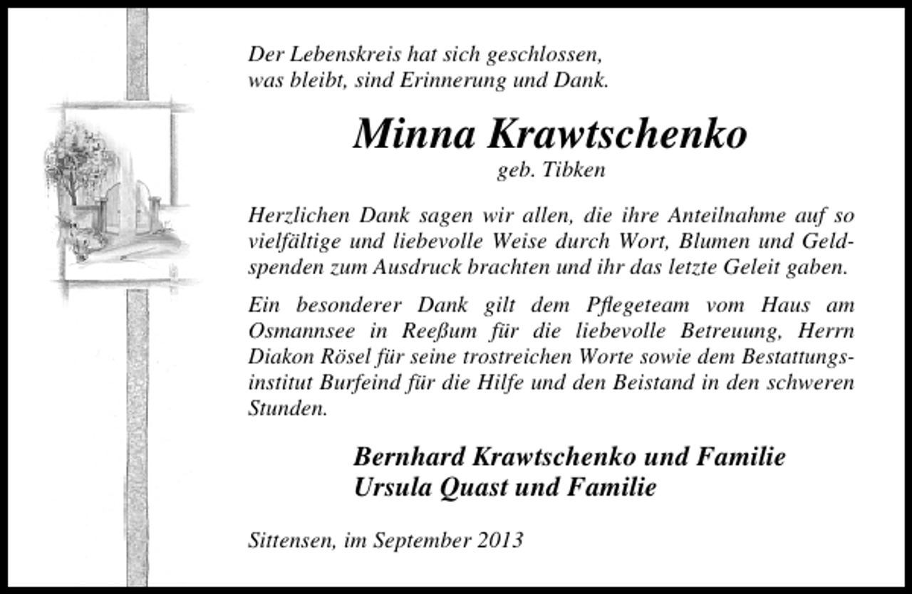 <p>Der Lebenskreis hat sich geschlossen,<br />was bleibt, sind Erinnerung und Dank.</p><p>Minna Krawtschenko<br />geb. Tibken</p><p>Herzlichen Dank sagen wir allen, die ihre Anteilnahme auf so<br />vielfältige und liebevolle Weise durch Wort, Blumen und Geldspenden zum Ausdruck brachten und ihr das letzte Geleit gaben.<br />Ein besonderer Dank gilt dem Pﬂegeteam vom Haus am<br />Osmannsee in Reeßum für die liebevolle Betreuung, Herrn<br />Diakon Rösel für seine trostreichen Worte sowie dem Bestattungsinstitut Burfeind für die Hilfe und den Beistand in den schweren<br />Stunden.</p><p>Bernhard Krawtschenko und Familie<br />Ursula Quast und Familie<br />Sittensen, im September 2013</p>