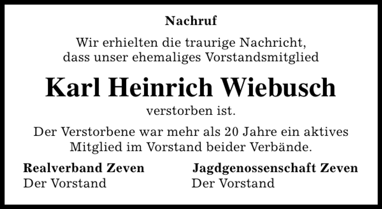 <p>Nachruf<br />Wir erhielten die traurige Nachricht,<br />dass unser ehemaliges Vorstandsmitglied</p><p>Karl Heinrich Wiebusch<br />verstorben ist.</p><p>Der Verstorbene war mehr als 20 Jahre ein aktives<br />Mitglied im Vorstand beider Verbände.<br />Realverband Zeven<br />Der Vorstand</p><p>Jagdgenossenschaft Zeven<br />Der Vorstand</p>