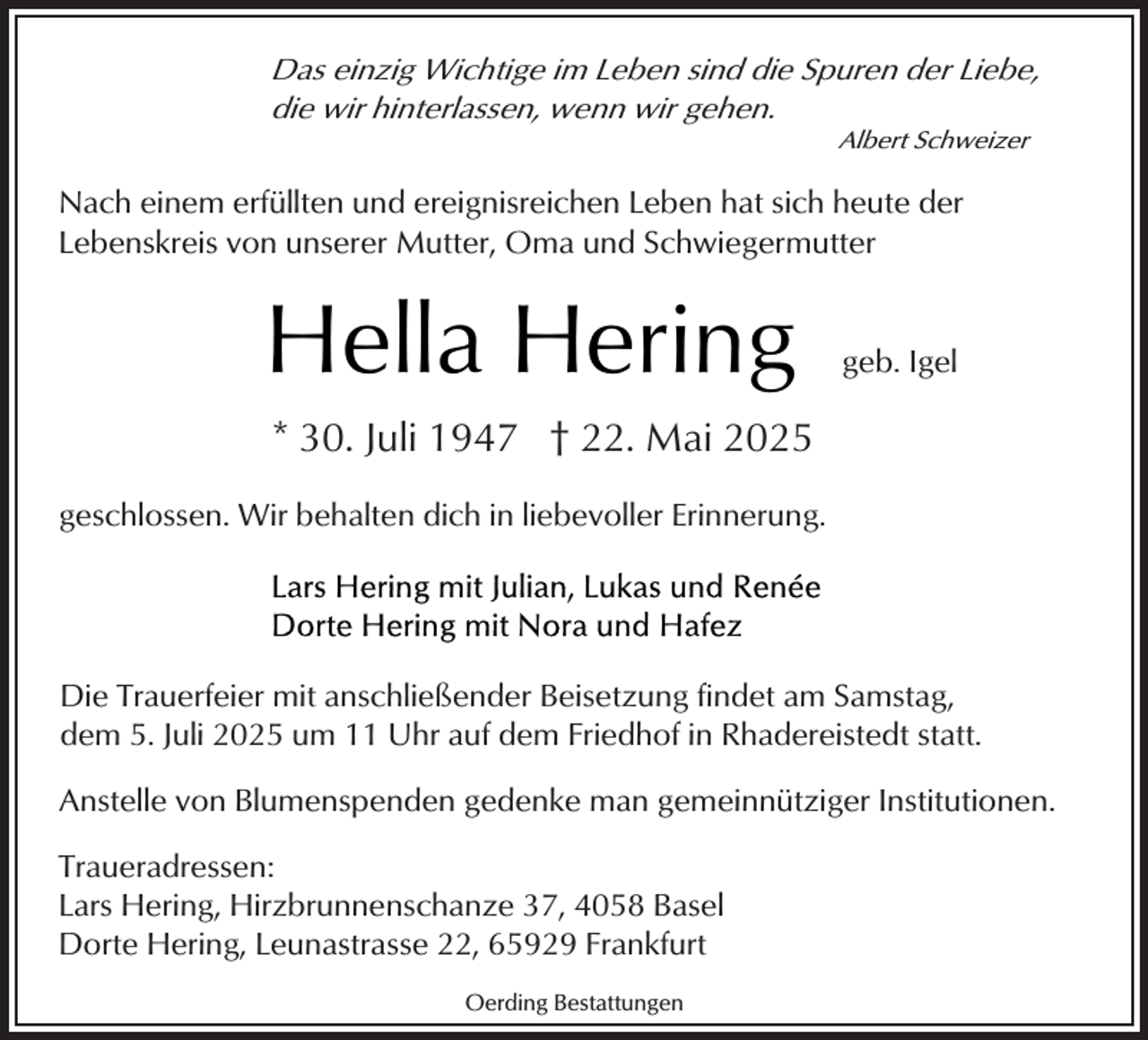 <p>Das einzig Wichtige im Leben sind die Spuren der Liebe,<br />die wir hinterlassen, wenn wir gehen.<br />Albert Schweizer</p><p>Nach einem erfüllten und ereignisreichen Leben hat sich heute der<br />Lebenskreis von unserer Mutter, Oma und Schwiegermutter</p><p>Hella Hering</p><p>geb. Igel</p><p>* 30. Juli 1947 † 22. Mai 2025<br />geschlossen. Wir behalten dich in liebevoller Erinnerung.</p><p>Die Trauerfeier mit anschließender Beisetzung findet am Samstag,<br />dem 5. Juli 2025 um 11 Uhr auf dem Friedhof in Rhadereistedt statt.<br />Anstelle von Blumenspenden gedenke man gemeinnütziger Institutionen.<br />Traueradressen:<br />Lars Hering, Hirzbrunnenschanze 37, 4058 Basel<br />Dorte Hering, Leunastrasse 22, 65929 Frankfurt<br />Oerding Bestattungen</p>