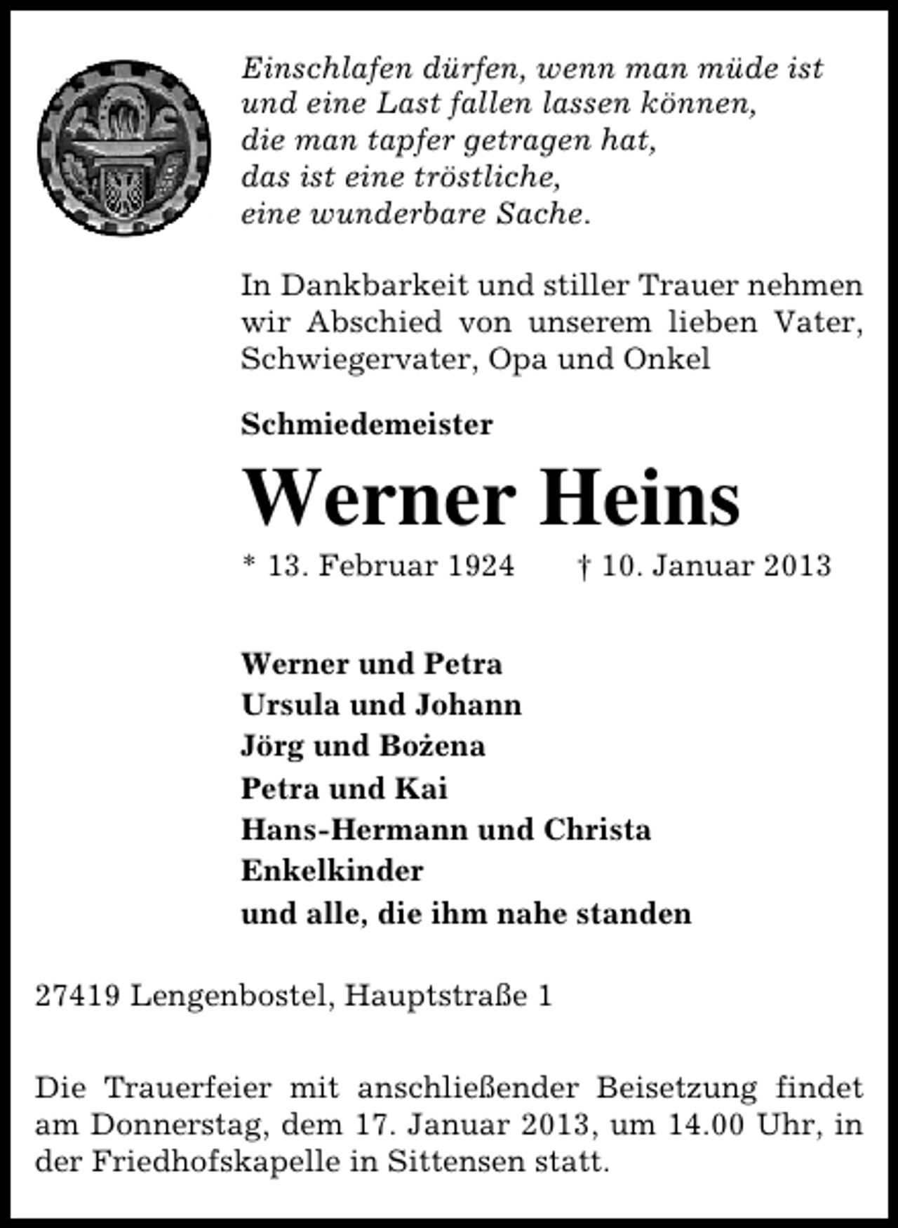 <p>Einschlafen dürfen, wenn man müde ist<br />und eine Last fallen lassen können,<br />die man tapfer getragen hat,<br />das ist eine tröstliche,<br />eine wunderbare Sache.<br />In Dankbarkeit und stiller Trauer nehmen<br />wir Abschied von unserem lieben Vater,<br />Schwiegervater, Opa und Onkel<br />Schmiedemeister</p><p>Werner Heins<br />* 13. Februar 1924</p><p>† 10. Januar 2013</p><p>Werner und Petra<br />Ursula und Johann<br />·<br />Jörg und Bozena<br />Petra und Kai<br />Hans-Hermann und Christa<br />Enkelkinder<br />und alle, die ihm nahe standen<br />27419 Lengenbostel, Hauptstraße 1<br />Die Trauerfeier mit anschließender Beisetzung findet<br />am Donnerstag, dem 17. Januar 2013, um 14.00 Uhr, in<br />der Friedhofskapelle in Sittensen statt.</p>