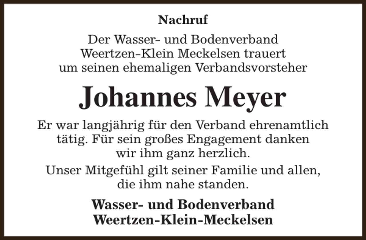 <p>Nachruf<br />Der Wasser- und Bodenverband<br />Weertzen-Klein Meckelsen trauert<br />um seinen ehemaligen Verbandsvorsteher</p><p>Johannes Meyer<br />Er war langjährig für den Verband ehrenamtlich<br />tätig. Für sein großes Engagement danken<br />wir ihm ganz herzlich.<br />Unser Mitgefühl gilt seiner Familie und allen,<br />die ihm nahe standen.</p><p>Wasser- und Bodenverband<br />Weertzen-Klein-Meckelsen</p>