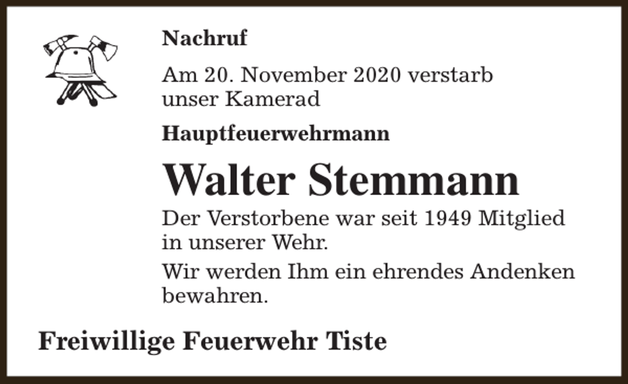 <p>Nachruf<br />Am 20. November 2020 verstarb<br />unser Kamerad<br />Hauptfeuerwehrmann</p><p>Walter Stemmann</p><p>Der Verstorbene war seit 1949 Mitglied<br />in unserer Wehr.<br />Wir werden Ihm ein ehrendes Andenken<br />bewahren.</p><p>Freiwillige Feuerwehr Tiste</p>